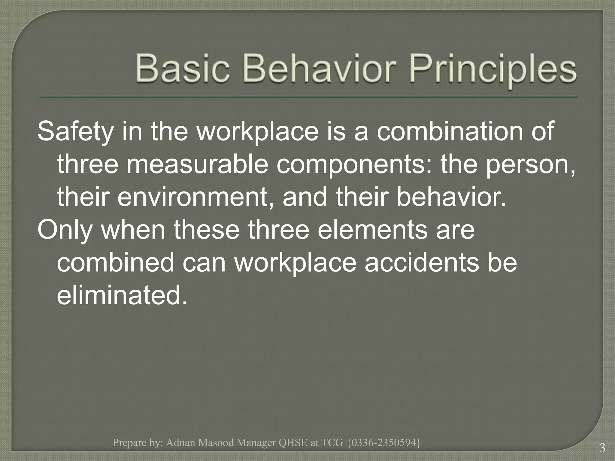 Basic Behavior PrinciplesSafety in the workplace is a combination of three measurable components: the person, their environment, and their behavior.Only when these three elements are combined can workplace accidents be eliminated.Prepare by: Adnan Masood Manager QHSE at TCG {0336-2350594}3