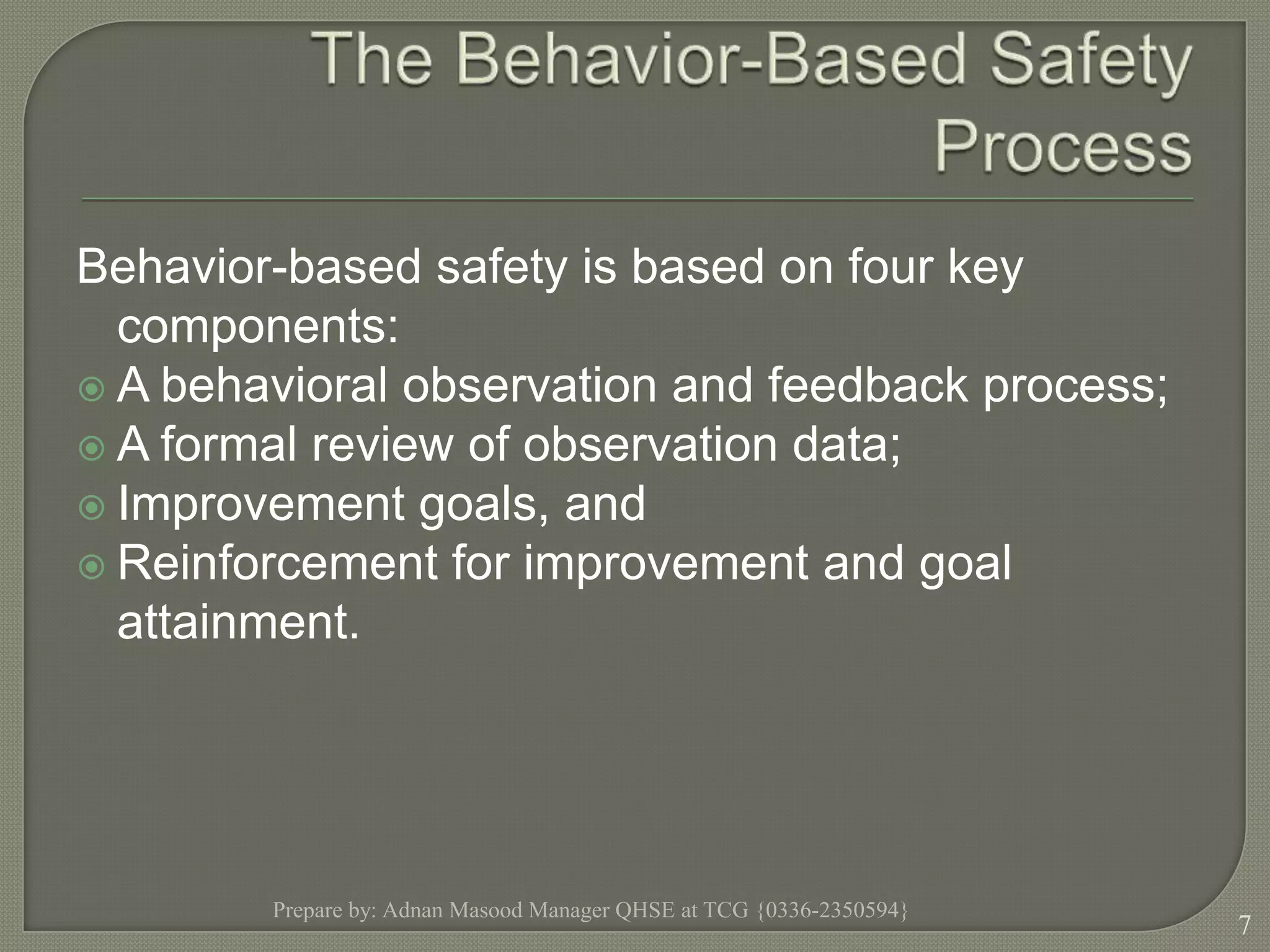 The Behavior-Based Safety ProcessBehavior-based safety is based on four key components: A behavioral observation and feedback process;A formal review of observation data;Improvement goals, andReinforcement for improvement and goal attainment.Prepare by: Adnan Masood Manager QHSE at TCG {0336-2350594}7