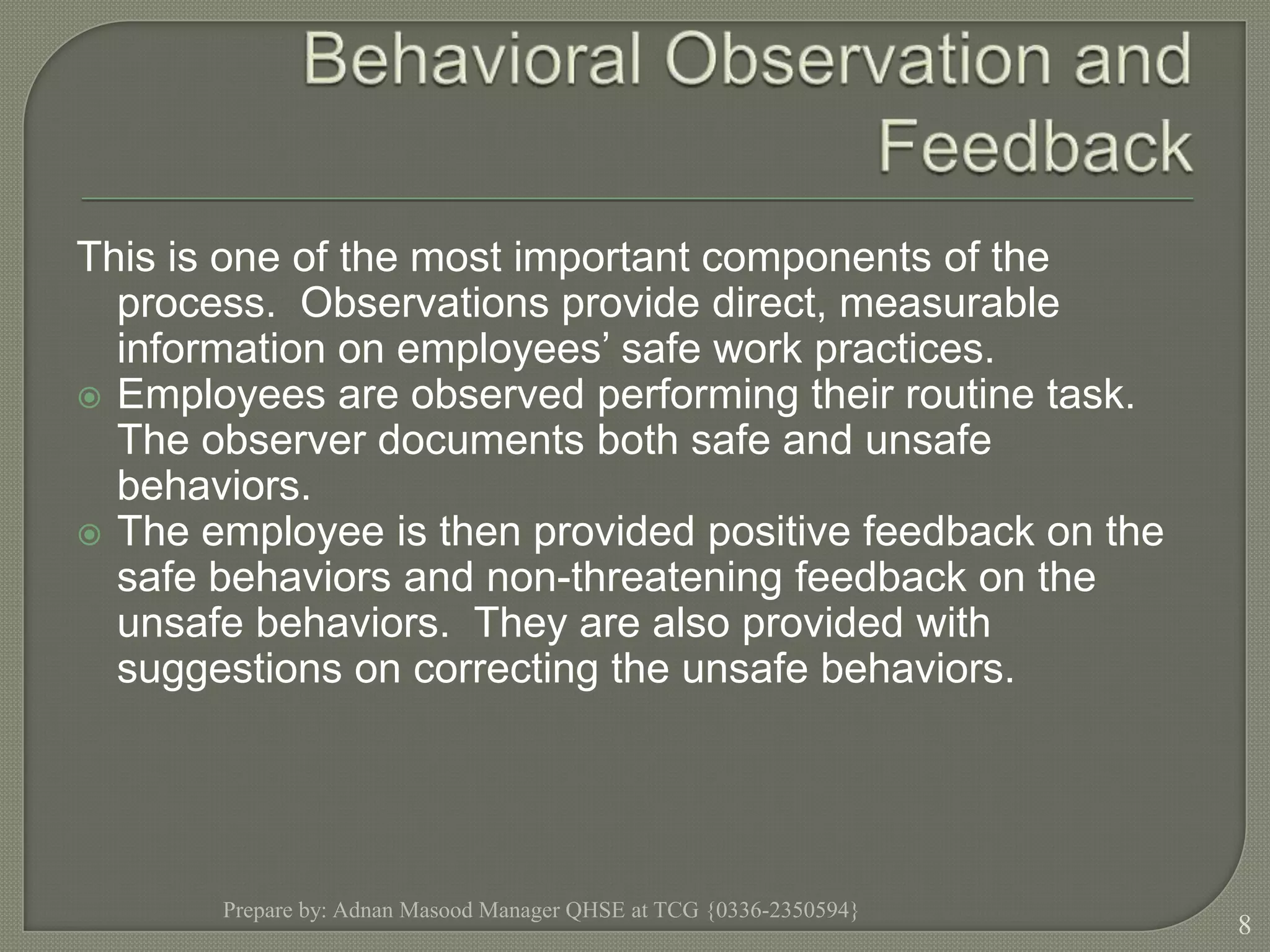 Behavioral Observation and FeedbackThis is one of the most important components of the process.  Observations provide direct, measurable information on employees’ safe work practices.Employees are observed performing their routine task.  The observer documents both safe and unsafe behaviors. The employee is then provided positive feedback on the safe behaviors and non-threatening feedback on the unsafe behaviors.  They are also provided with suggestions on correcting the unsafe behaviors.Prepare by: Adnan Masood Manager QHSE at TCG {0336-2350594}8