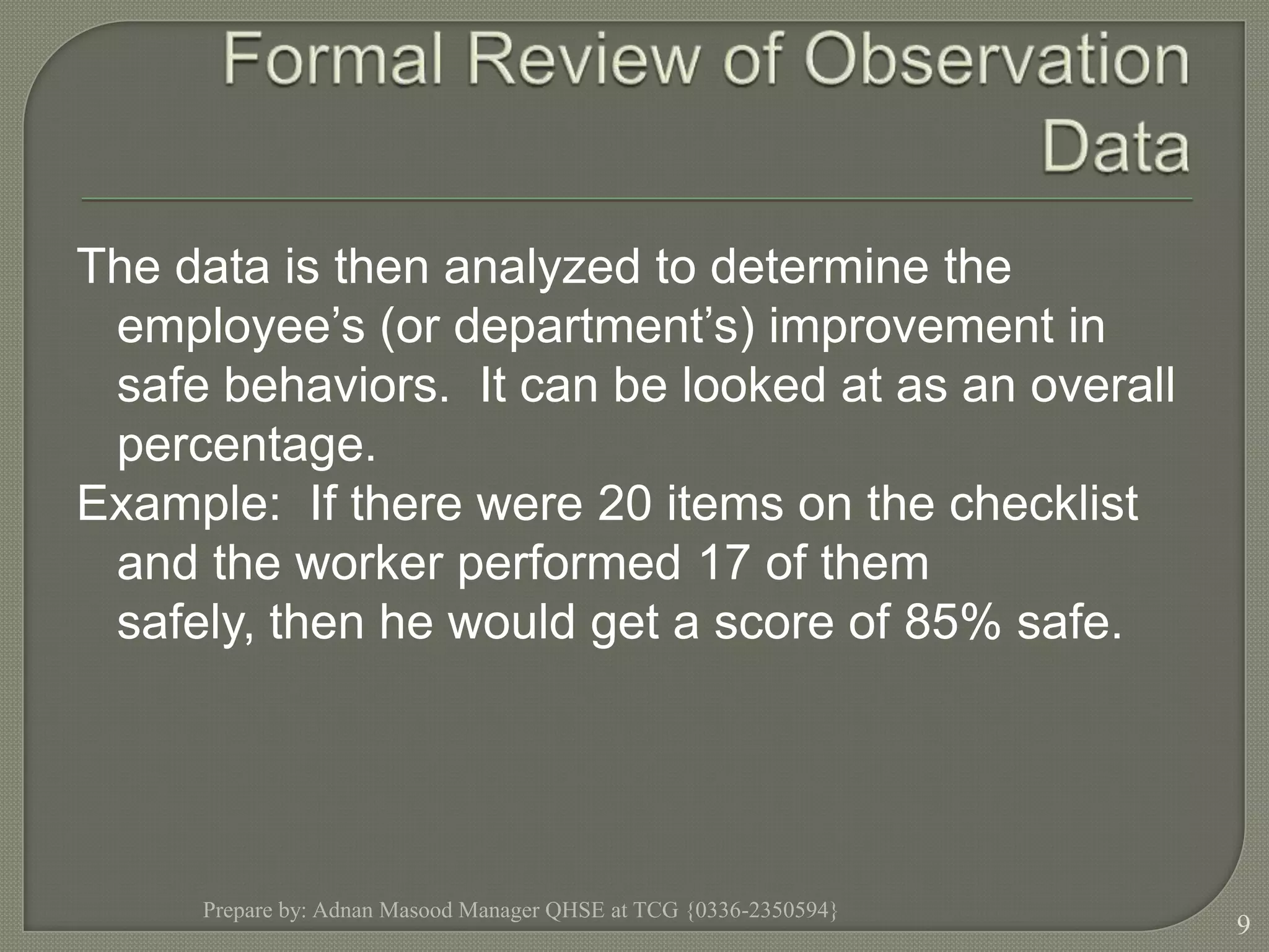 Formal Review of Observation DataThe data is then analyzed to determine the employee’s (or department’s) improvement in safe behaviors.  It can be looked at as an overall percentage.  Example:  If there were 20 items on the checklist and the worker performed 17 of them safely, then he would get a score of 85% safe.Prepare by: Adnan Masood Manager QHSE at TCG {0336-2350594}9