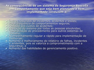 As conseqüências de um sistema de Segurança BaseadaAs conseqüências de um sistema de Segurança Baseada
em Comportamento que seja bem planejado e bemem Comportamento que seja bem planejado e bem
implementado conduzem a:implementado conduzem a:
•  •  Índices reduzidos de incidentes, acidentes e lesões;Índices reduzidos de incidentes, acidentes e lesões;
•  •  Maior freqüência de comportamentos seguros;Maior freqüência de comportamentos seguros;
•  •  Redução dos custos de acidentes;Redução dos custos de acidentes;
•  •  Aceitação do sistema por todas as pessoas envolvidas;Aceitação do sistema por todas as pessoas envolvidas;
•  •  Generalização do procedimento para outros sistemas de Generalização do procedimento para outros sistemas de 
trabalho;trabalho;
•  •  Acompanhamento regular e rápido para implementação de Acompanhamento regular e rápido para implementação de 
melhorias;melhorias;
•  •  Aumento e melhoramento do relatório de falhas, incidentes Aumento e melhoramento do relatório de falhas, incidentes 
e acidentes, pois se valoriza a comprometimento com a e acidentes, pois se valoriza a comprometimento com a 
segurança; esegurança; e
•  •  Aumento das habilidades de gerenciamento positivo.Aumento das habilidades de gerenciamento positivo.
 