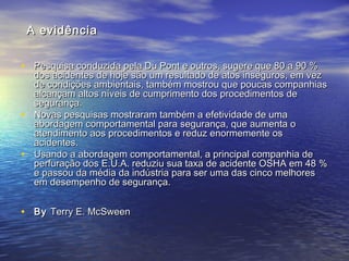 A evidênciaA evidência
• Pesquisa conduzida pela Du Pont e outros, sugere que 80 a 90 %Pesquisa conduzida pela Du Pont e outros, sugere que 80 a 90 %
dos acidentes de hoje são um resultado de atos inseguros, em vezdos acidentes de hoje são um resultado de atos inseguros, em vez
de condições ambientais, também mostrou que poucas companhiasde condições ambientais, também mostrou que poucas companhias
alcançam altos níveis de cumprimento dos procedimentos dealcançam altos níveis de cumprimento dos procedimentos de
segurança.segurança.
• Novas pesquisas mostraram também a efetividade de umaNovas pesquisas mostraram também a efetividade de uma
abordagem comportamental para segurança, que aumenta oabordagem comportamental para segurança, que aumenta o
atendimento aos procedimentos e reduz enormemente osatendimento aos procedimentos e reduz enormemente os
acidentes.acidentes.
• Usando a abordagem comportamental, a principal companhia deUsando a abordagem comportamental, a principal companhia de
perfuração dos E.U.A. reduziu sua taxa de acidente OSHA em 48 %perfuração dos E.U.A. reduziu sua taxa de acidente OSHA em 48 %
e passou da média da indústria para ser uma das cinco melhorese passou da média da indústria para ser uma das cinco melhores
em desempenho de segurança.em desempenho de segurança.
• ByBy Terry E. McSweenTerry E. McSween
 