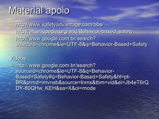 Material apoioMaterial apoio
• http://www.safetyadvantage.com/bbs/http://www.safetyadvantage.com/bbs/
• http://en.wikipedia.org/wiki/Behavior-based_safetyhttp://en.wikipedia.org/wiki/Behavior-based_safety
• http://www.google.com.br/search?http://www.google.com.br/search?
sourceid=chrome&ie=UTF-8&q=Behavior-Based+Safetysourceid=chrome&ie=UTF-8&q=Behavior-Based+Safety
VideosVideos
• http://www.google.com.br/search?http://www.google.com.br/search?
sourceid=chrome&ie=UTF-8&q=Behavior-sourceid=chrome&ie=UTF-8&q=Behavior-
Based+Safety#q=Behavior-Based+Safety&hl=pt-Based+Safety#q=Behavior-Based+Safety&hl=pt-
BR&prmd=imvnsb&source=lnms&tbm=vid&ei=Jb4eT6rQBR&prmd=imvnsb&source=lnms&tbm=vid&ei=Jb4eT6rQ
DY-80QHw_KEH&sa=X&oi=modeDY-80QHw_KEH&sa=X&oi=mode
 