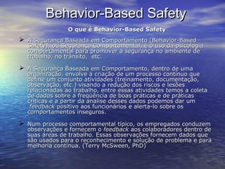 Behavior-Based SafetyBehavior-Based Safety
O que é Behavior-Based SafetyO que é Behavior-Based Safety
 A Segurança Baseada em Comportamento (Behavior-BasedA Segurança Baseada em Comportamento (Behavior-Based
Safety), ou Segurança Comportamental, é o uso da psicologiaSafety), ou Segurança Comportamental, é o uso da psicologia
comportamental para promover a segurança no ambiente decomportamental para promover a segurança no ambiente de
trabalho, no trânsito, etc.trabalho, no trânsito, etc.
 A Segurança Baseada em Comportamento, dentro de umaA Segurança Baseada em Comportamento, dentro de uma
organização, envolve a criação de um processo contínuo queorganização, envolve a criação de um processo contínuo que
define um conjunto atividades (treinamento, documentação,define um conjunto atividades (treinamento, documentação,
observação, etc.) visando a redução dos riscos e lesõesobservação, etc.) visando a redução dos riscos e lesões
relacionadas ao trabalho, entre essas atividades temos a coletarelacionadas ao trabalho, entre essas atividades temos a coleta
de dados sobre a freqüência de boas práticas e de práticasde dados sobre a freqüência de boas práticas e de práticas
críticas e a partir da analise desses dados podemos dar umcríticas e a partir da analise desses dados podemos dar um
feedbackfeedback positivo aos funcionários e alerta-lo sobre ospositivo aos funcionários e alerta-lo sobre os
comportamentos inseguros.comportamentos inseguros.
 Num processo comportamental típico, os empregados conduzemNum processo comportamental típico, os empregados conduzem
observações e fornecem oobservações e fornecem o feedbackfeedback aos colaboradores dentro deaos colaboradores dentro de
suas áreas de trabalho. Essas observações fornecem dados quesuas áreas de trabalho. Essas observações fornecem dados que
são usados para o reconhecimento e solução de problema e parasão usados para o reconhecimento e solução de problema e para
melhoria contínua. (Terry McSween, PhD)melhoria contínua. (Terry McSween, PhD)
 