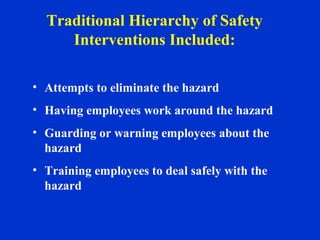 • Attempts to eliminate the hazard
• Having employees work around the hazard
• Guarding or warning employees about the
hazard
• Training employees to deal safely with the
hazard
Traditional Hierarchy of Safety
Interventions Included:
 