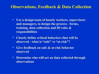 • Use a design team of hourly workers, supervisors
and managers, to design the process - forms,
training, data collection and ID roles &
responsibilities
• Clearly define critical behaviors that will be
observed - what is “safe” vs “at-risk”?
• Give feedback on safe & at-risk behavior
observed
• Determine who will act on data collected through
observations
Observations, Feedback & Data Collection
 