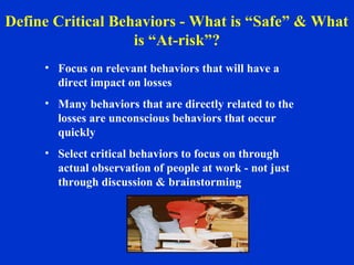 • Focus on relevant behaviors that will have a
direct impact on losses
• Many behaviors that are directly related to the
losses are unconscious behaviors that occur
quickly
• Select critical behaviors to focus on through
actual observation of people at work - not just
through discussion & brainstorming
Define Critical Behaviors - What is “Safe” & What
is “At-risk”?
 