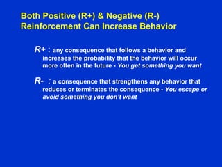 Both Positive (R+) & Negative (R-)
Reinforcement Can Increase Behavior
R+ : any consequence that follows a behavior and
increases the probability that the behavior will occur
more often in the future - You get something you want
R- : a consequence that strengthens any behavior that
reduces or terminates the consequence - You escape or
avoid something you don’t want
 