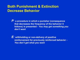 Both Punishment & Extinction
Decrease Behavior
P: a procedure in which a punisher (consequence
that decreases the frequency of the behavior it
follows) is presented - You may get something you
don’t want
E: withholding or non-delivery of positive
reinforcement for previously reinforced behavior -
You don’t get what you want
 
