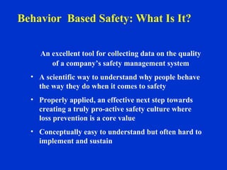 An excellent tool for collecting data on the quality
of a company’s safety management system
• A scientific way to understand why people behave
the way they do when it comes to safety
• Properly applied, an effective next step towards
creating a truly pro-active safety culture where
loss prevention is a core value
• Conceptually easy to understand but often hard to
implement and sustain
Behavior Based Safety: What Is It?
 
