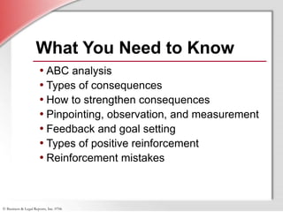 © Business & Legal Reports, Inc. 0706
What You Need to Know
• ABC analysis
• Types of consequences
• How to strengthen consequences
• Pinpointing, observation, and measurement
• Feedback and goal setting
• Types of positive reinforcement
• Reinforcement mistakes
 