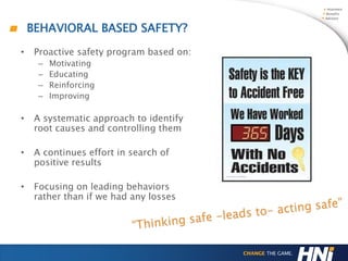 BEHAVIORAL BASED SAFETY?
• Proactive safety program based on:
– Motivating
– Educating
– Reinforcing
– Improving
• A systematic approach to identify
root causes and controlling them
• A continues effort in search of
positive results
• Focusing on leading behaviors
rather than if we had any losses
 