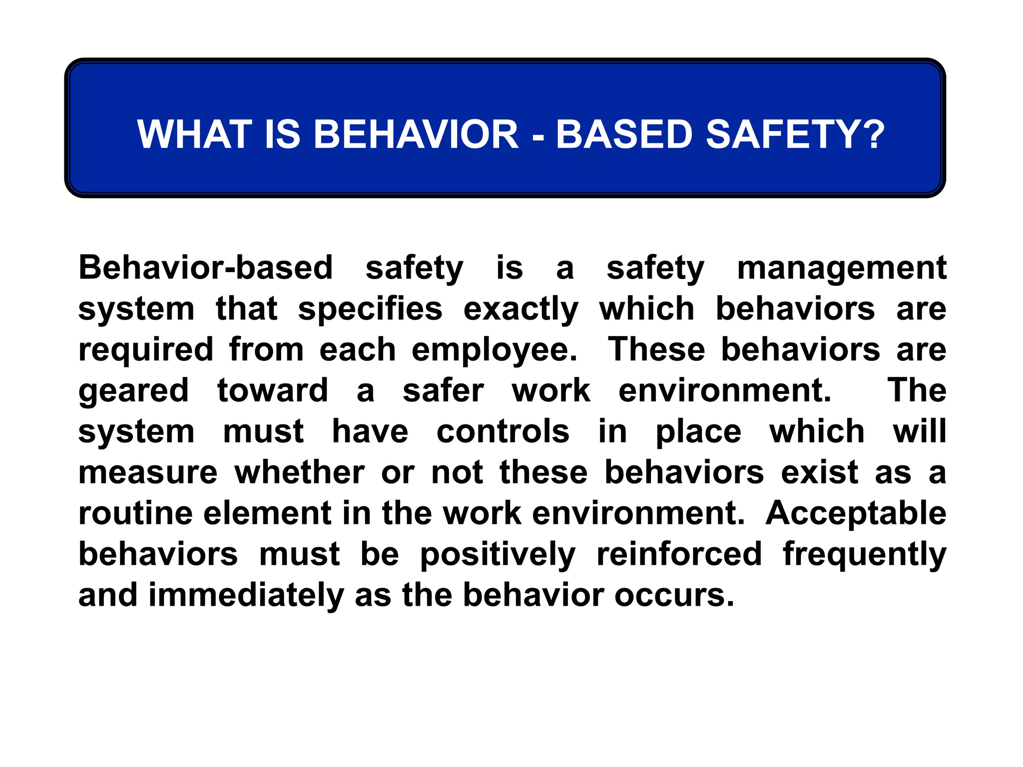 WHAT IS BEHAVIOR - BASED SAFETY?
Behavior-based safety is a safety management
system that specifies exactly which behaviors are
required from each employee. These behaviors are
geared toward a safer work environment. The
system must have controls in place which will
measure whether or not these behaviors exist as a
routine element in the work environment. Acceptable
behaviors must be positively reinforced frequently
and immediately as the behavior occurs.
 