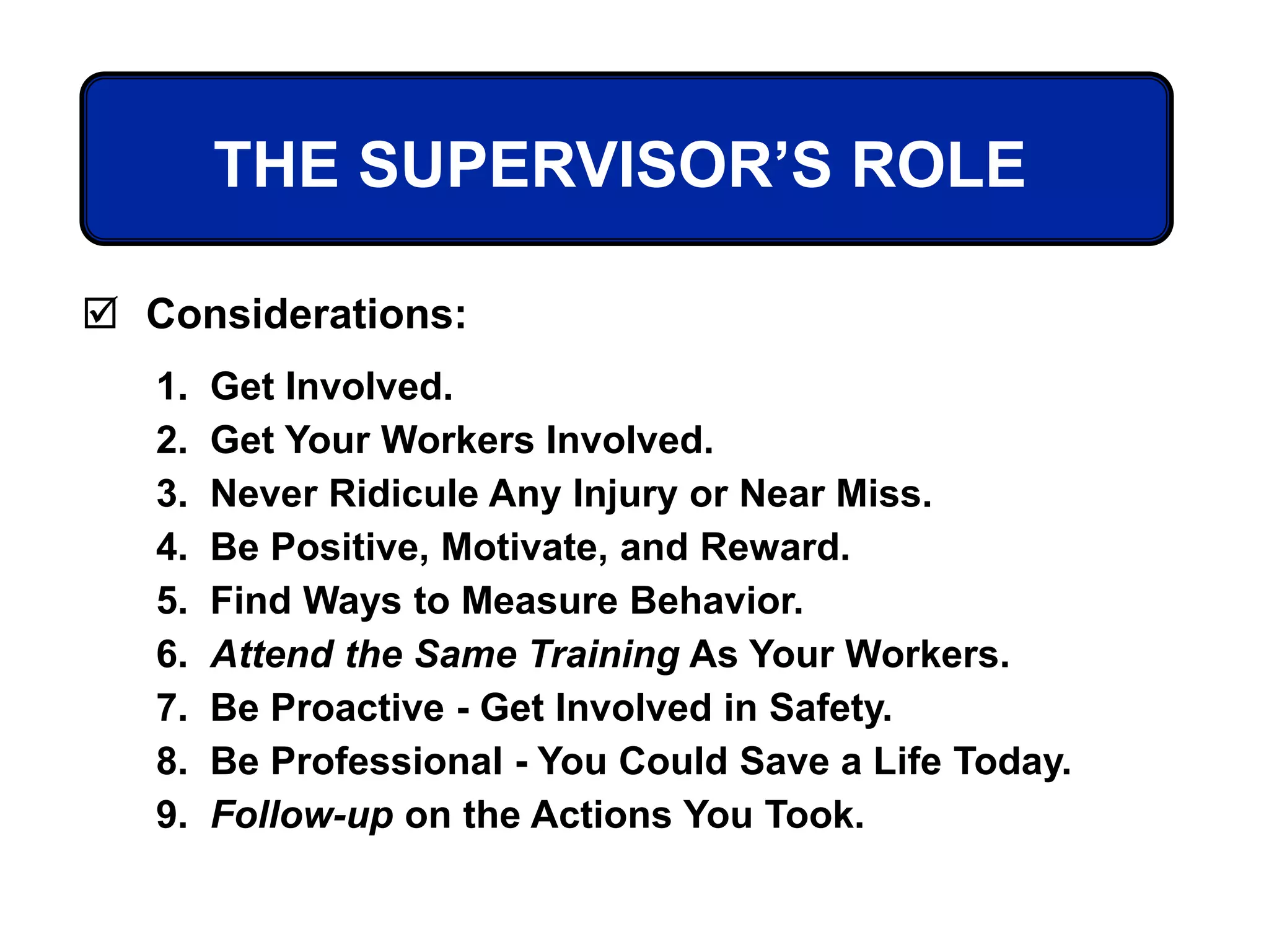 THE SUPERVISOR’S ROLE
 Considerations:
1. Get Involved.
2. Get Your Workers Involved.
3. Never Ridicule Any Injury or Near Miss.
4. Be Positive, Motivate, and Reward.
5. Find Ways to Measure Behavior.
6. Attend the Same Training As Your Workers.
7. Be Proactive - Get Involved in Safety.
8. Be Professional - You Could Save a Life Today.
9. Follow-up on the Actions You Took.
 