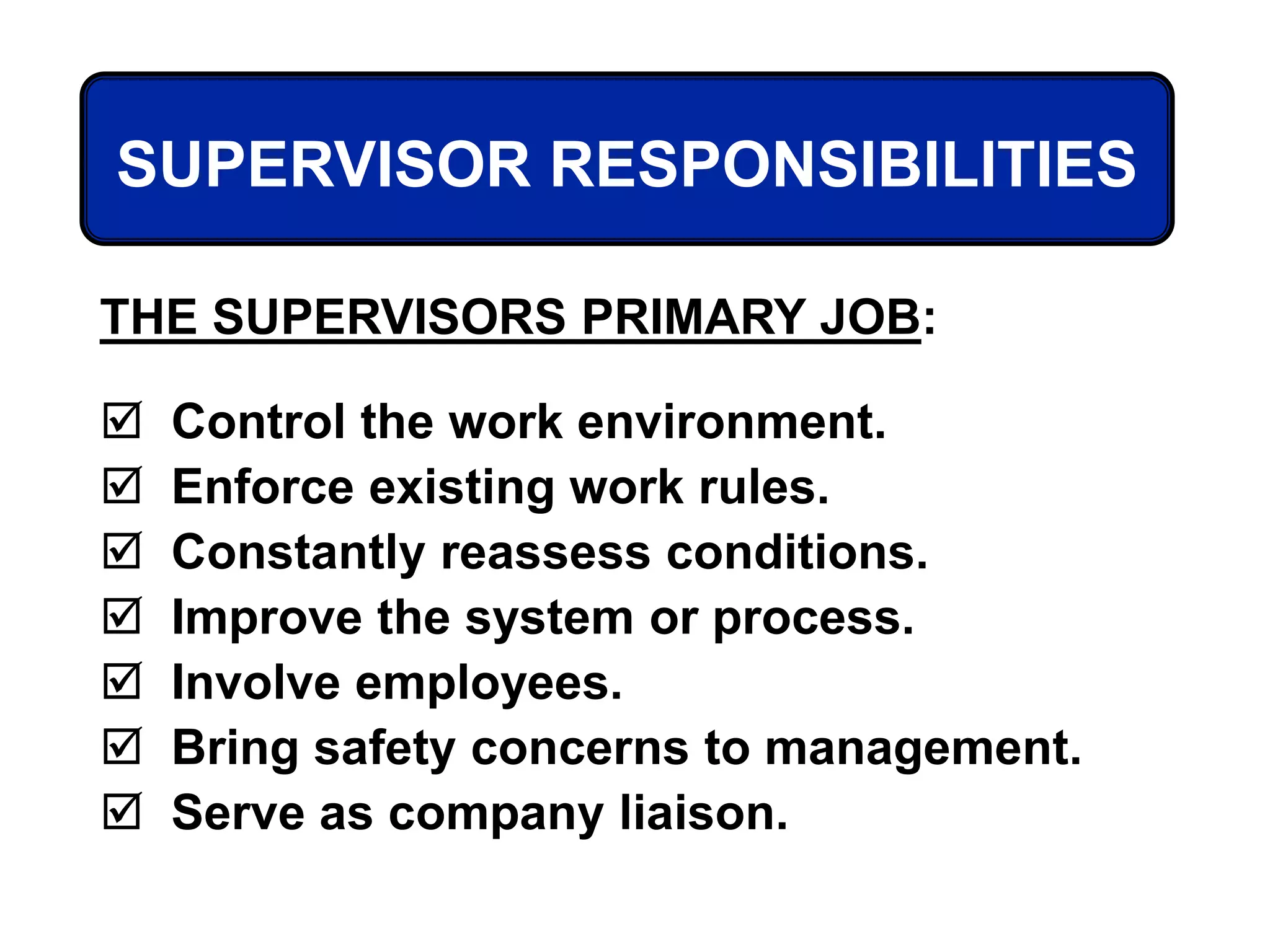 THE SUPERVISORS PRIMARY JOB:
 Control the work environment.
 Enforce existing work rules.
 Constantly reassess conditions.
 Improve the system or process.
 Involve employees.
 Bring safety concerns to management.
 Serve as company liaison.
SUPERVISOR RESPONSIBILITIES
 