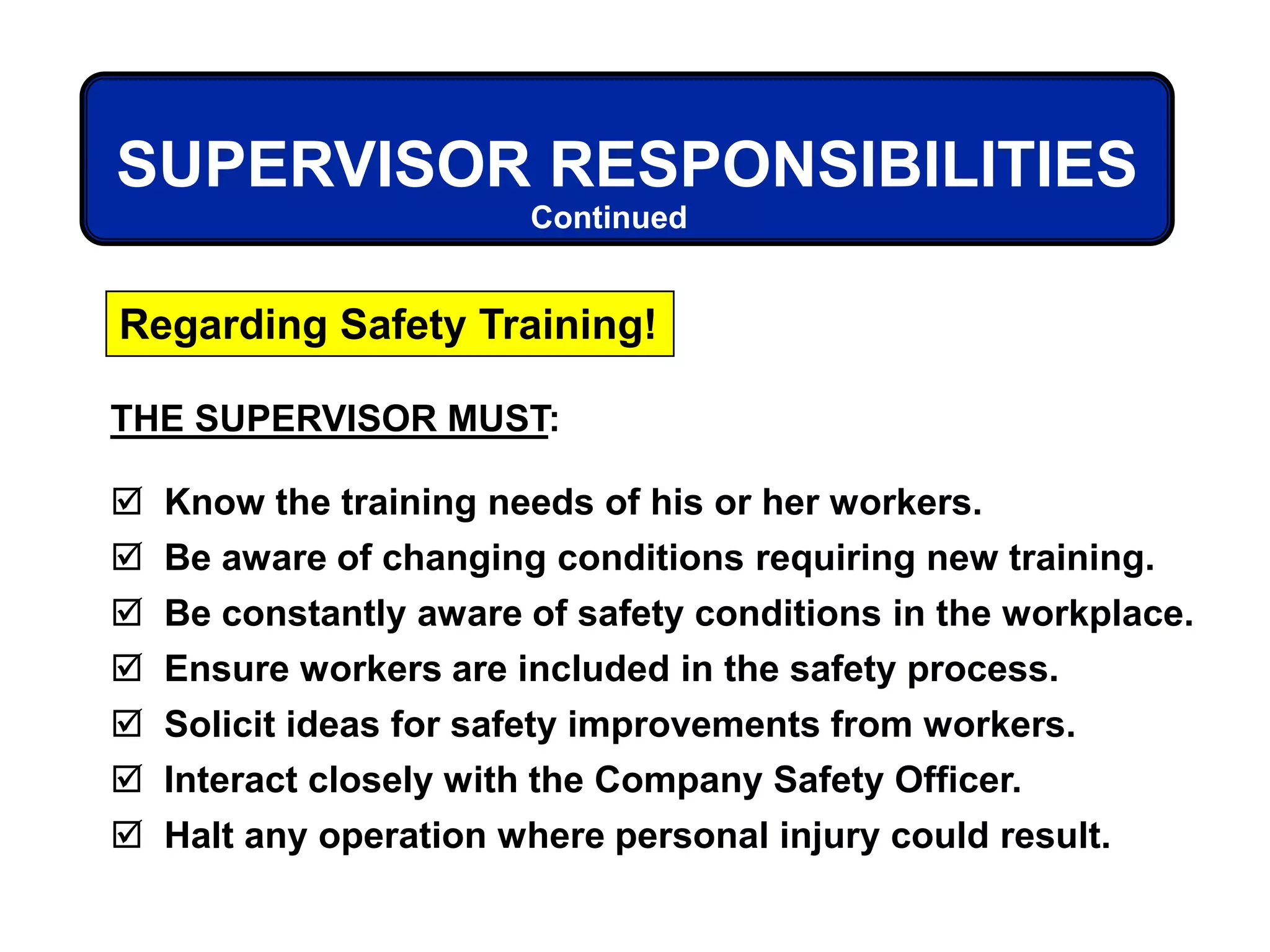 THE SUPERVISOR MUST:
 Know the training needs of his or her workers.
 Be aware of changing conditions requiring new training.
 Be constantly aware of safety conditions in the workplace.
 Ensure workers are included in the safety process.
 Solicit ideas for safety improvements from workers.
 Interact closely with the Company Safety Officer.
 Halt any operation where personal injury could result.
Regarding Safety Training!
SUPERVISOR RESPONSIBILITIES
Continued
 