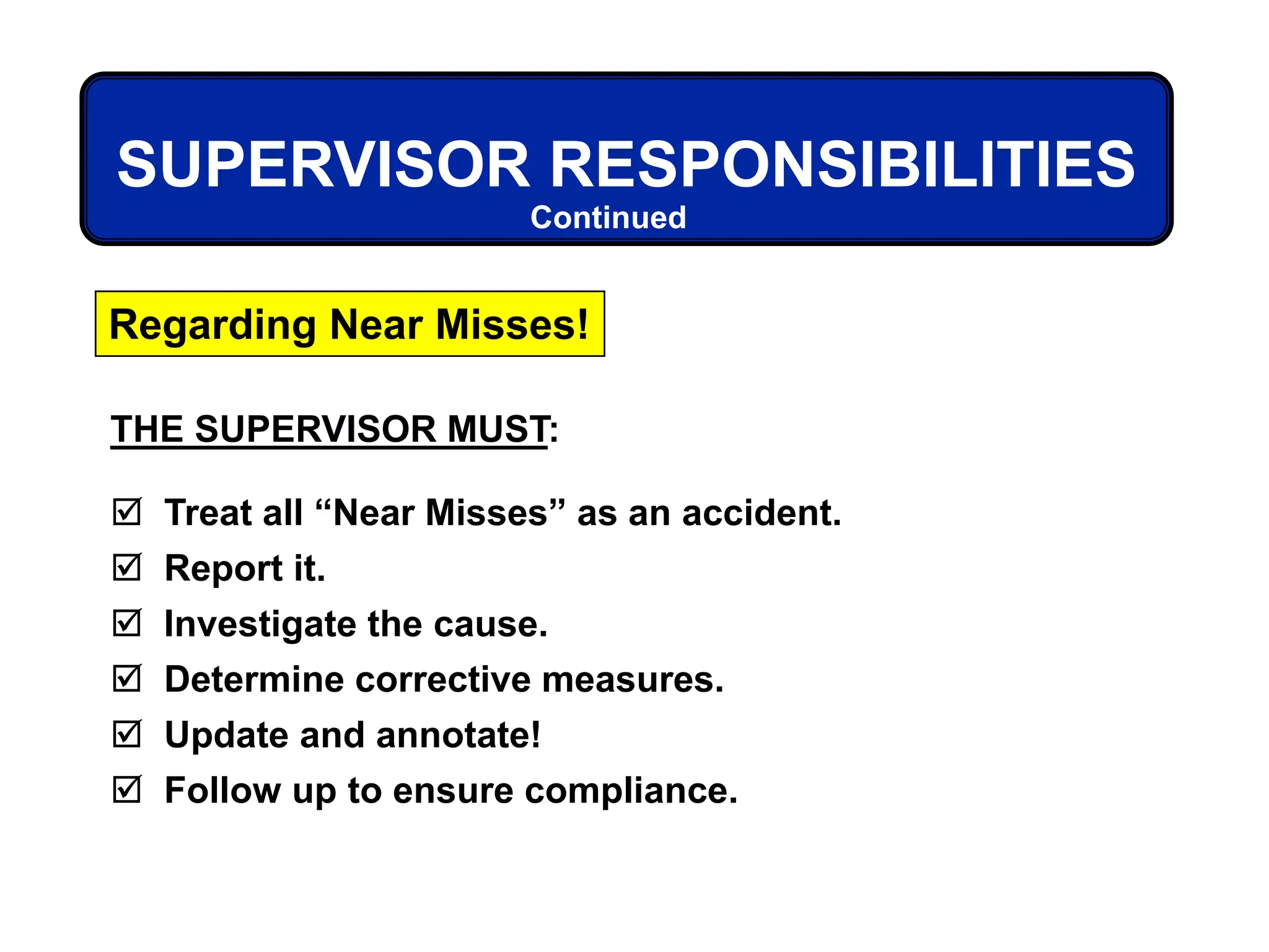 THE SUPERVISOR MUST:
 Treat all “Near Misses” as an accident.
 Report it.
 Investigate the cause.
 Determine corrective measures.
 Update and annotate!
 Follow up to ensure compliance.
Regarding Near Misses!
SUPERVISOR RESPONSIBILITIES
Continued
 