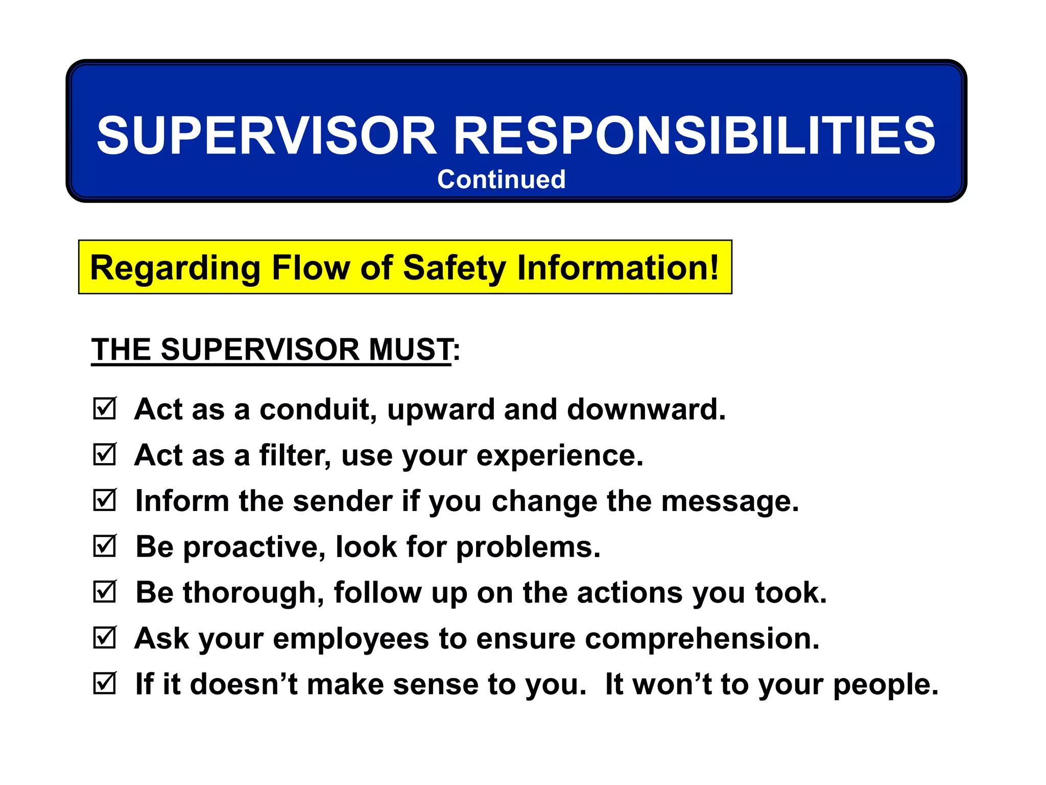 THE SUPERVISOR MUST:
 Act as a conduit, upward and downward.
 Act as a filter, use your experience.
 Inform the sender if you change the message.
 Be proactive, look for problems.
 Be thorough, follow up on the actions you took.
 Ask your employees to ensure comprehension.
 If it doesn’t make sense to you. It won’t to your people.
Regarding Flow of Safety Information!
SUPERVISOR RESPONSIBILITIES
Continued
 