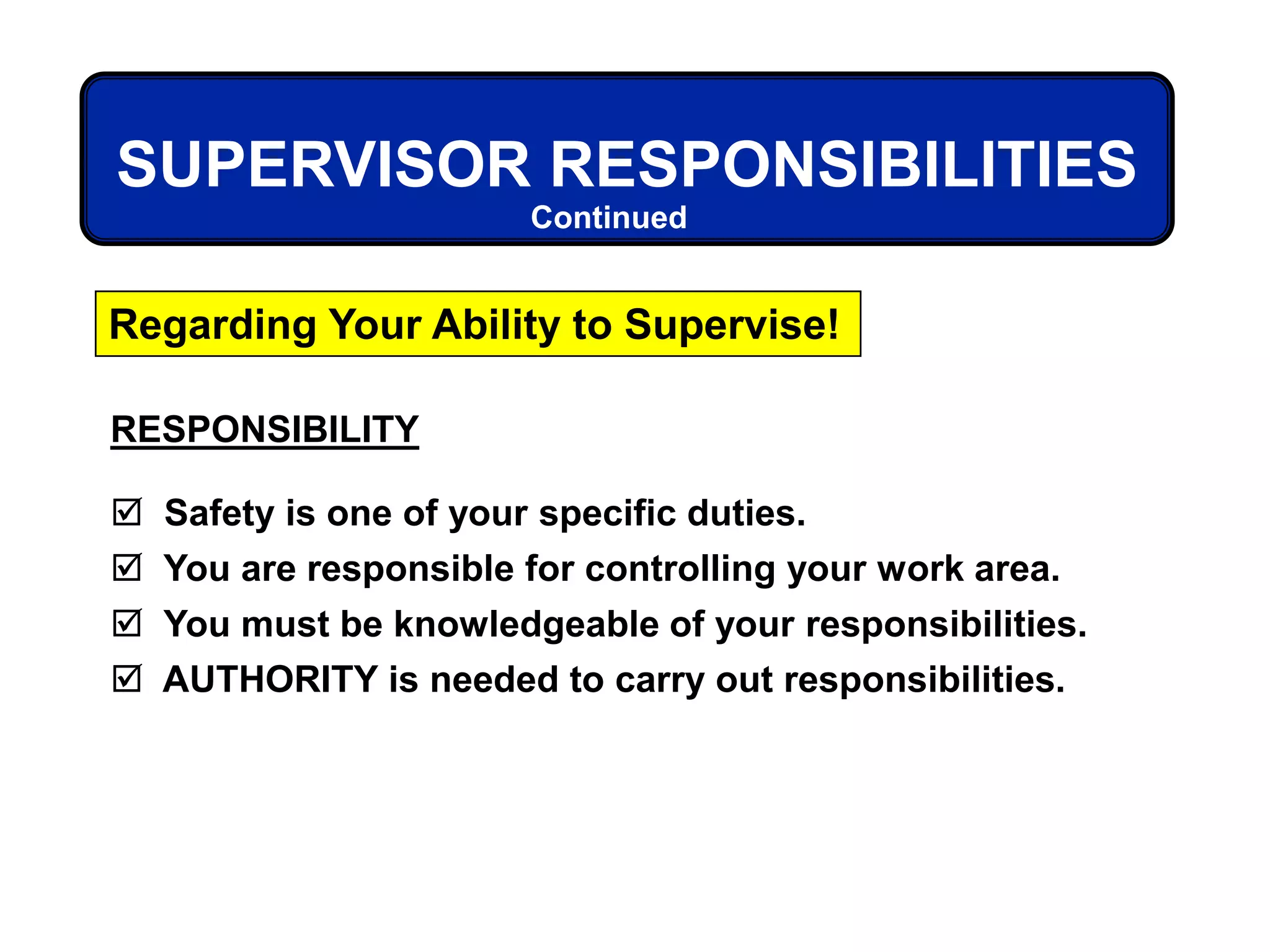RESPONSIBILITY
 Safety is one of your specific duties.
 You are responsible for controlling your work area.
 You must be knowledgeable of your responsibilities.
 AUTHORITY is needed to carry out responsibilities.
SUPERVISOR RESPONSIBILITIES
Regarding Your Ability to Supervise!
Continued
 