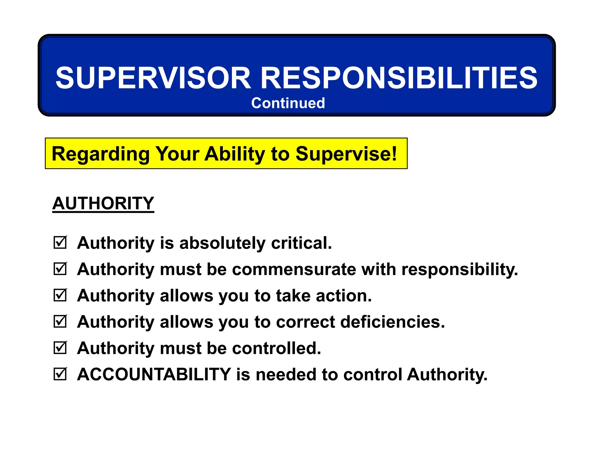AUTHORITY
 Authority is absolutely critical.
 Authority must be commensurate with responsibility.
 Authority allows you to take action.
 Authority allows you to correct deficiencies.
 Authority must be controlled.
 ACCOUNTABILITY is needed to control Authority.
SUPERVISOR RESPONSIBILITIES
Regarding Your Ability to Supervise!
Continued
 