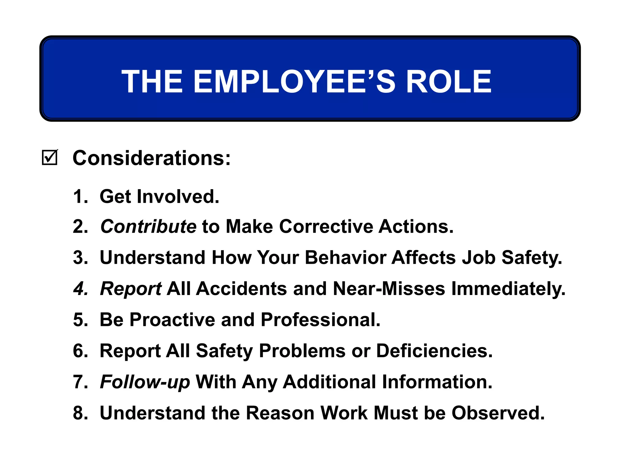 THE EMPLOYEE’S ROLE
 Considerations:
1. Get Involved.
2. Contribute to Make Corrective Actions.
3. Understand How Your Behavior Affects Job Safety.
4. Report All Accidents and Near-Misses Immediately.
5. Be Proactive and Professional.
6. Report All Safety Problems or Deficiencies.
7. Follow-up With Any Additional Information.
8. Understand the Reason Work Must be Observed.
 