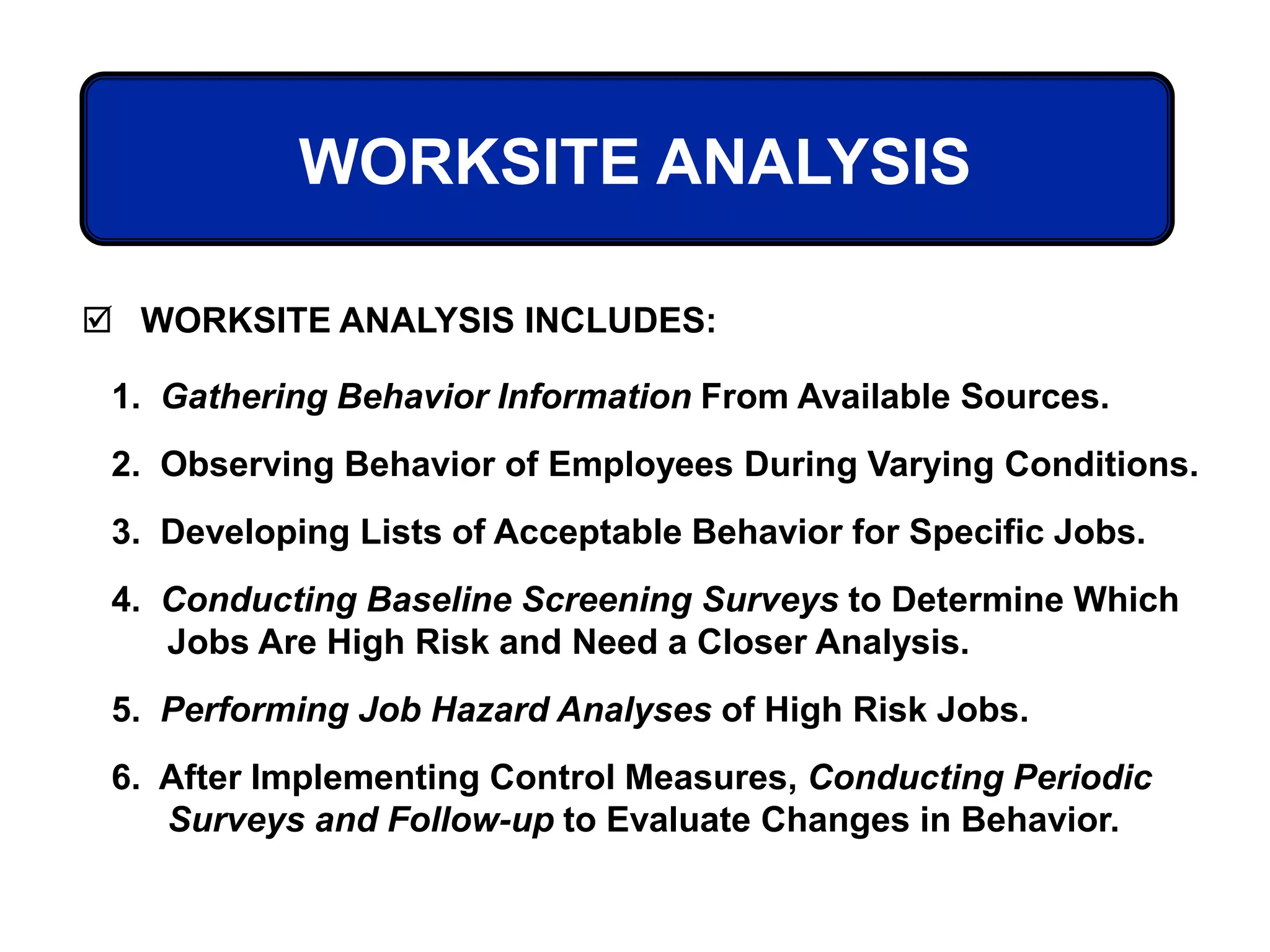 WORKSITE ANALYSIS
 WORKSITE ANALYSIS INCLUDES:
1. Gathering Behavior Information From Available Sources.
2. Observing Behavior of Employees During Varying Conditions.
3. Developing Lists of Acceptable Behavior for Specific Jobs.
4. Conducting Baseline Screening Surveys to Determine Which
Jobs Are High Risk and Need a Closer Analysis.
5. Performing Job Hazard Analyses of High Risk Jobs.
6. After Implementing Control Measures, Conducting Periodic
Surveys and Follow-up to Evaluate Changes in Behavior.
 