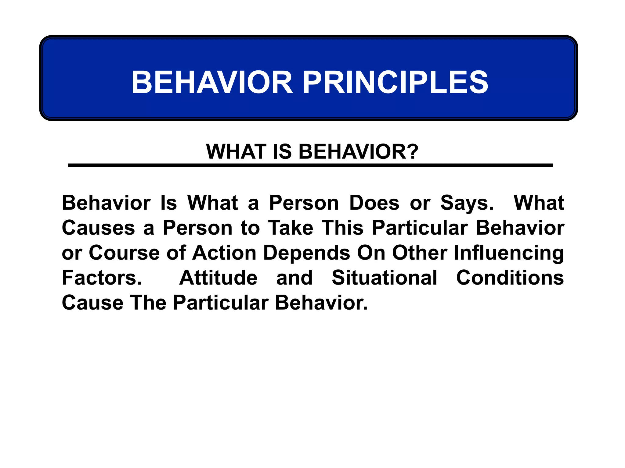 BEHAVIOR PRINCIPLES
Behavior Is What a Person Does or Says. What
Causes a Person to Take This Particular Behavior
or Course of Action Depends On Other Influencing
Factors. Attitude and Situational Conditions
Cause The Particular Behavior.
WHAT IS BEHAVIOR?
 