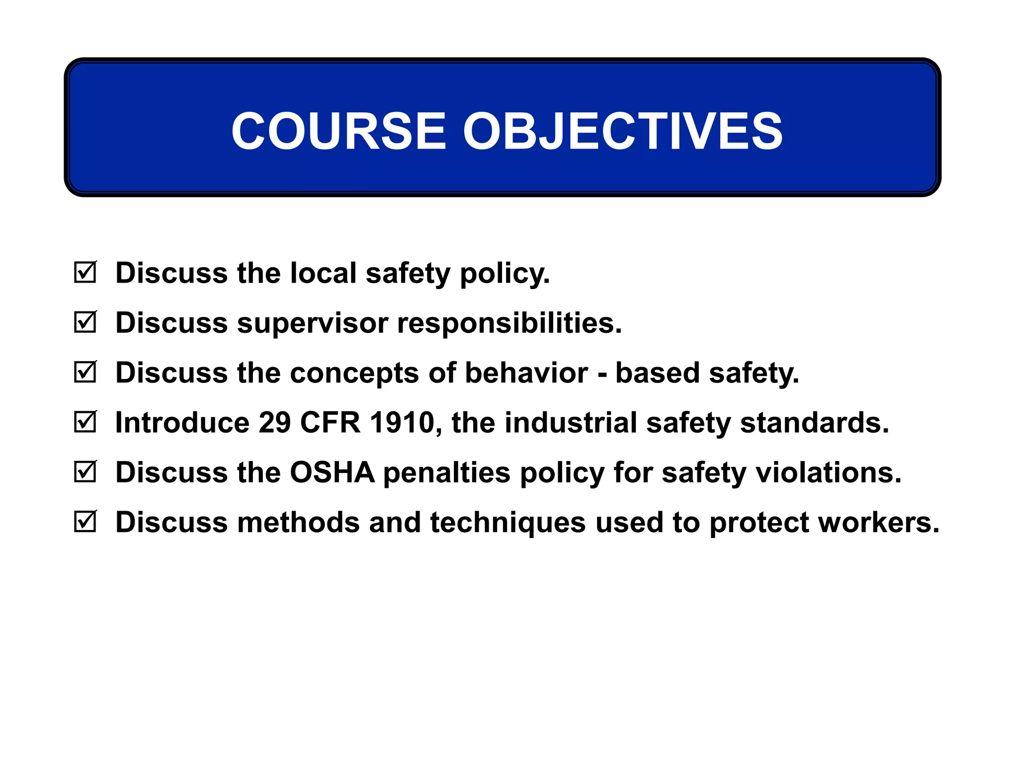 COURSE OBJECTIVES
 Discuss the local safety policy.
 Discuss supervisor responsibilities.
 Discuss the concepts of behavior - based safety.
 Introduce 29 CFR 1910, the industrial safety standards.
 Discuss the OSHA penalties policy for safety violations.
 Discuss methods and techniques used to protect workers.
 