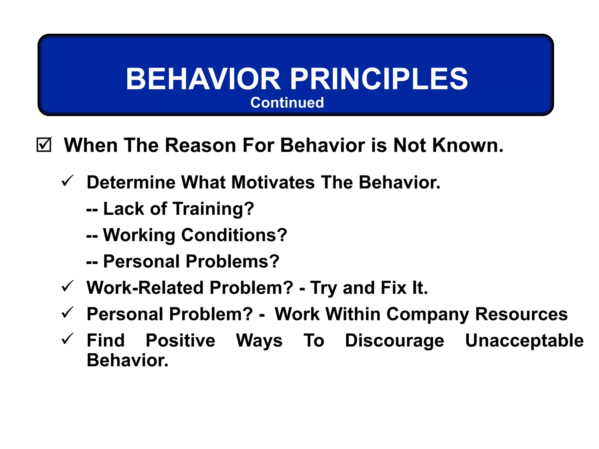 BEHAVIOR PRINCIPLES
 Determine What Motivates The Behavior.
-- Lack of Training?
-- Working Conditions?
-- Personal Problems?
 Work-Related Problem? - Try and Fix It.
 Personal Problem? - Work Within Company Resources
 Find Positive Ways To Discourage Unacceptable
Behavior.
 When The Reason For Behavior is Not Known.
Continued
 