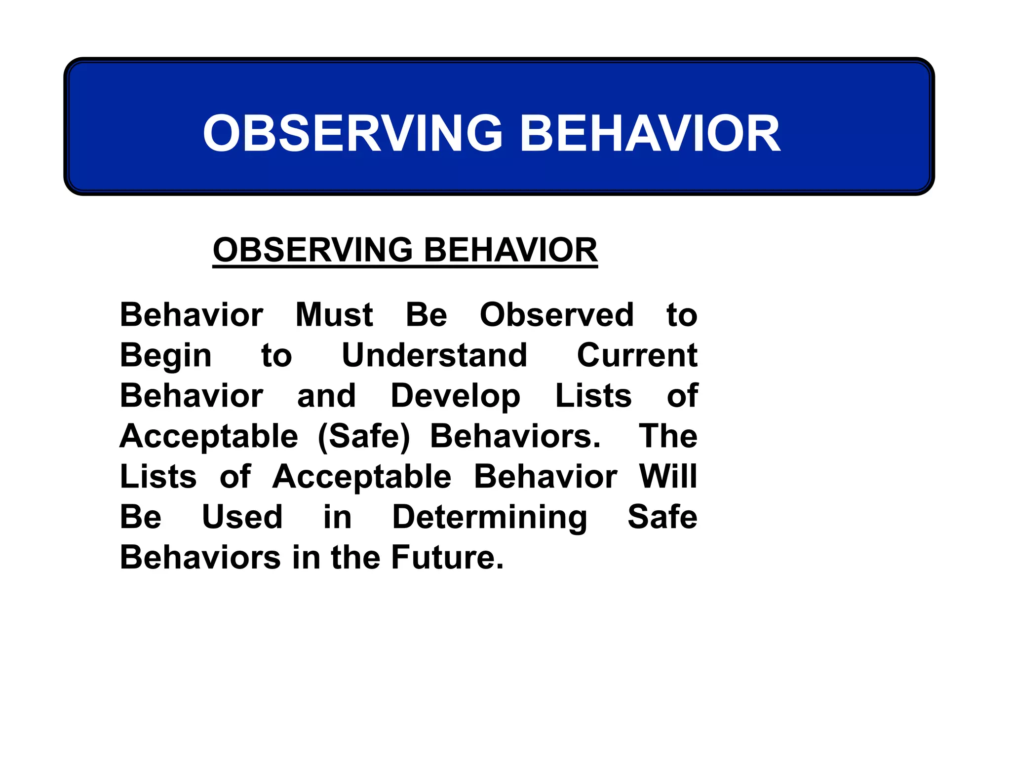 OBSERVING BEHAVIOR
OBSERVING BEHAVIOR
Behavior Must Be Observed to
Begin to Understand Current
Behavior and Develop Lists of
Acceptable (Safe) Behaviors. The
Lists of Acceptable Behavior Will
Be Used in Determining Safe
Behaviors in the Future.
 