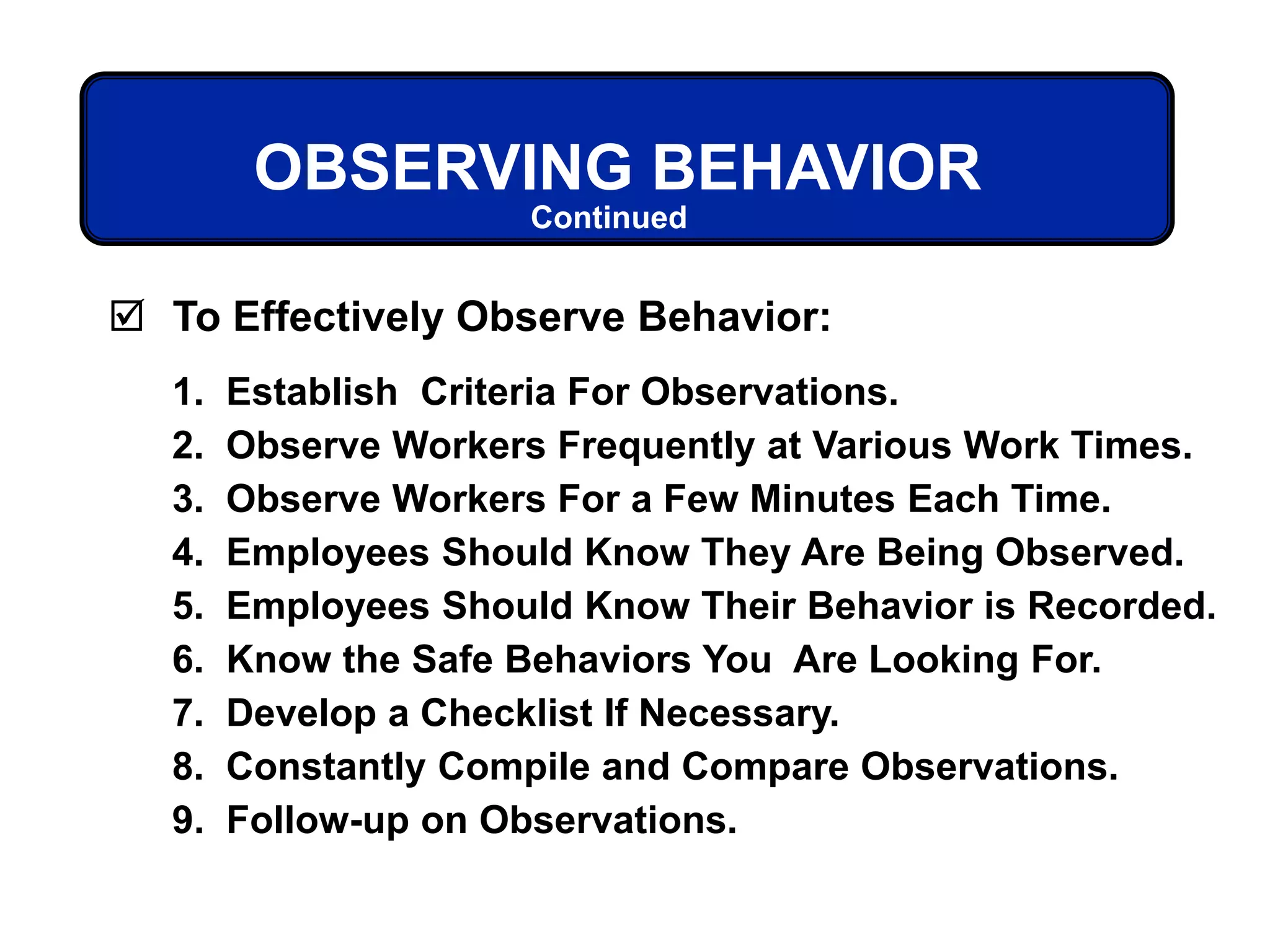  To Effectively Observe Behavior:
1. Establish Criteria For Observations.
2. Observe Workers Frequently at Various Work Times.
3. Observe Workers For a Few Minutes Each Time.
4. Employees Should Know They Are Being Observed.
5. Employees Should Know Their Behavior is Recorded.
6. Know the Safe Behaviors You Are Looking For.
7. Develop a Checklist If Necessary.
8. Constantly Compile and Compare Observations.
9. Follow-up on Observations.
OBSERVING BEHAVIOR
Continued
 