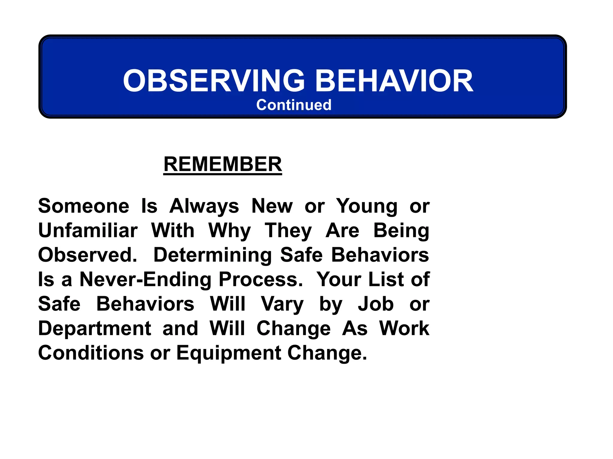 REMEMBER
Someone Is Always New or Young or
Unfamiliar With Why They Are Being
Observed. Determining Safe Behaviors
Is a Never-Ending Process. Your List of
Safe Behaviors Will Vary by Job or
Department and Will Change As Work
Conditions or Equipment Change.
OBSERVING BEHAVIOR
Continued
 