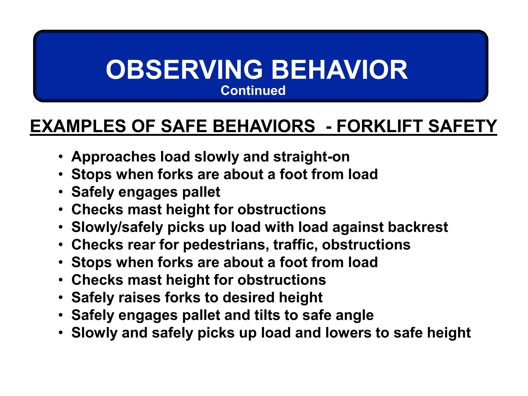 EXAMPLES OF SAFE BEHAVIORS - FORKLIFT SAFETY
OBSERVING BEHAVIOR
Continued
• Approaches load slowly and straight-on
• Stops when forks are about a foot from load
• Safely engages pallet
• Checks mast height for obstructions
• Slowly/safely picks up load with load against backrest
• Checks rear for pedestrians, traffic, obstructions
• Stops when forks are about a foot from load
• Checks mast height for obstructions
• Safely raises forks to desired height
• Safely engages pallet and tilts to safe angle
• Slowly and safely picks up load and lowers to safe height
 
