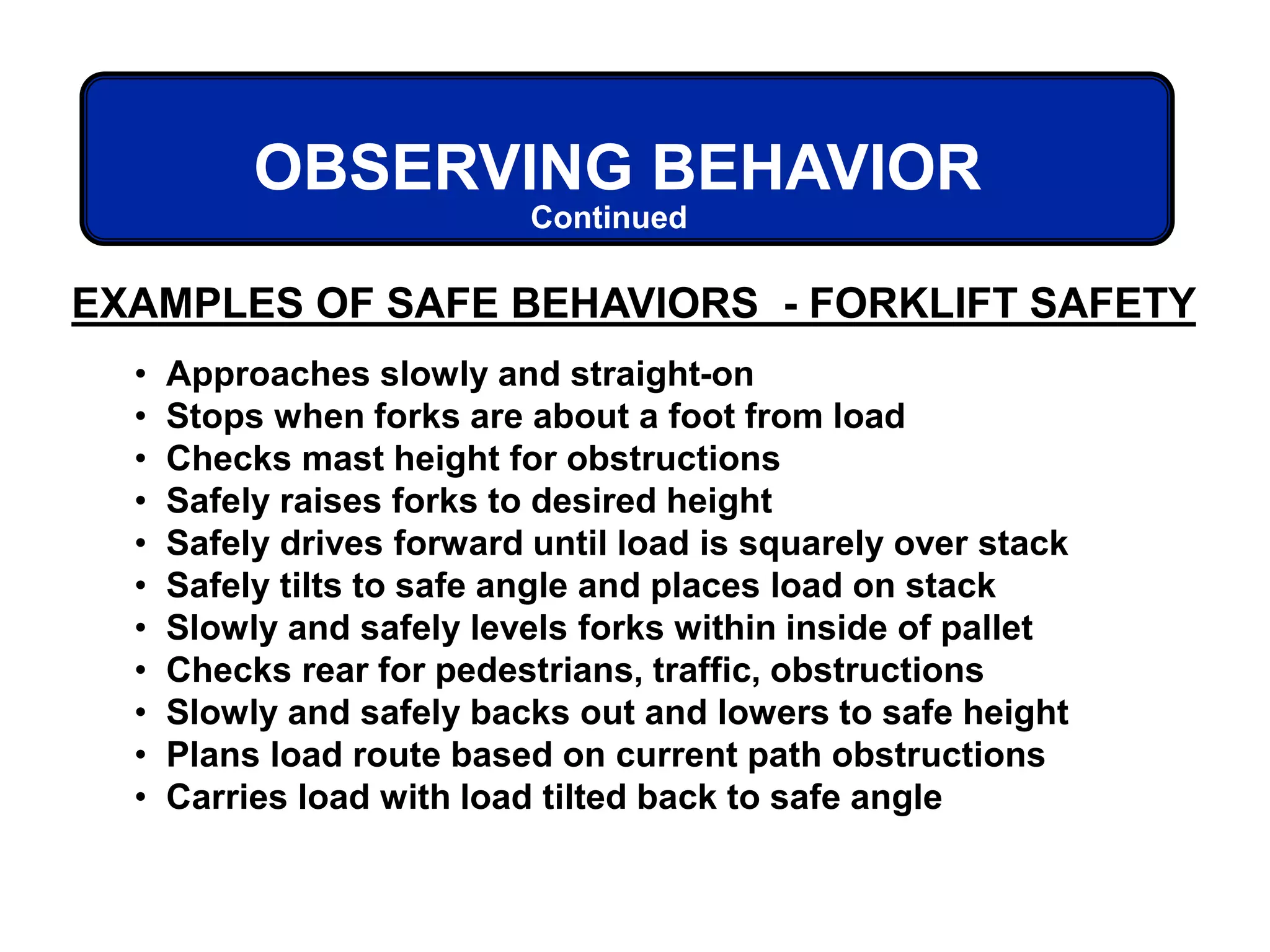 OBSERVING BEHAVIOR
Continued
• Approaches slowly and straight-on
• Stops when forks are about a foot from load
• Checks mast height for obstructions
• Safely raises forks to desired height
• Safely drives forward until load is squarely over stack
• Safely tilts to safe angle and places load on stack
• Slowly and safely levels forks within inside of pallet
• Checks rear for pedestrians, traffic, obstructions
• Slowly and safely backs out and lowers to safe height
• Plans load route based on current path obstructions
• Carries load with load tilted back to safe angle
EXAMPLES OF SAFE BEHAVIORS - FORKLIFT SAFETY
 