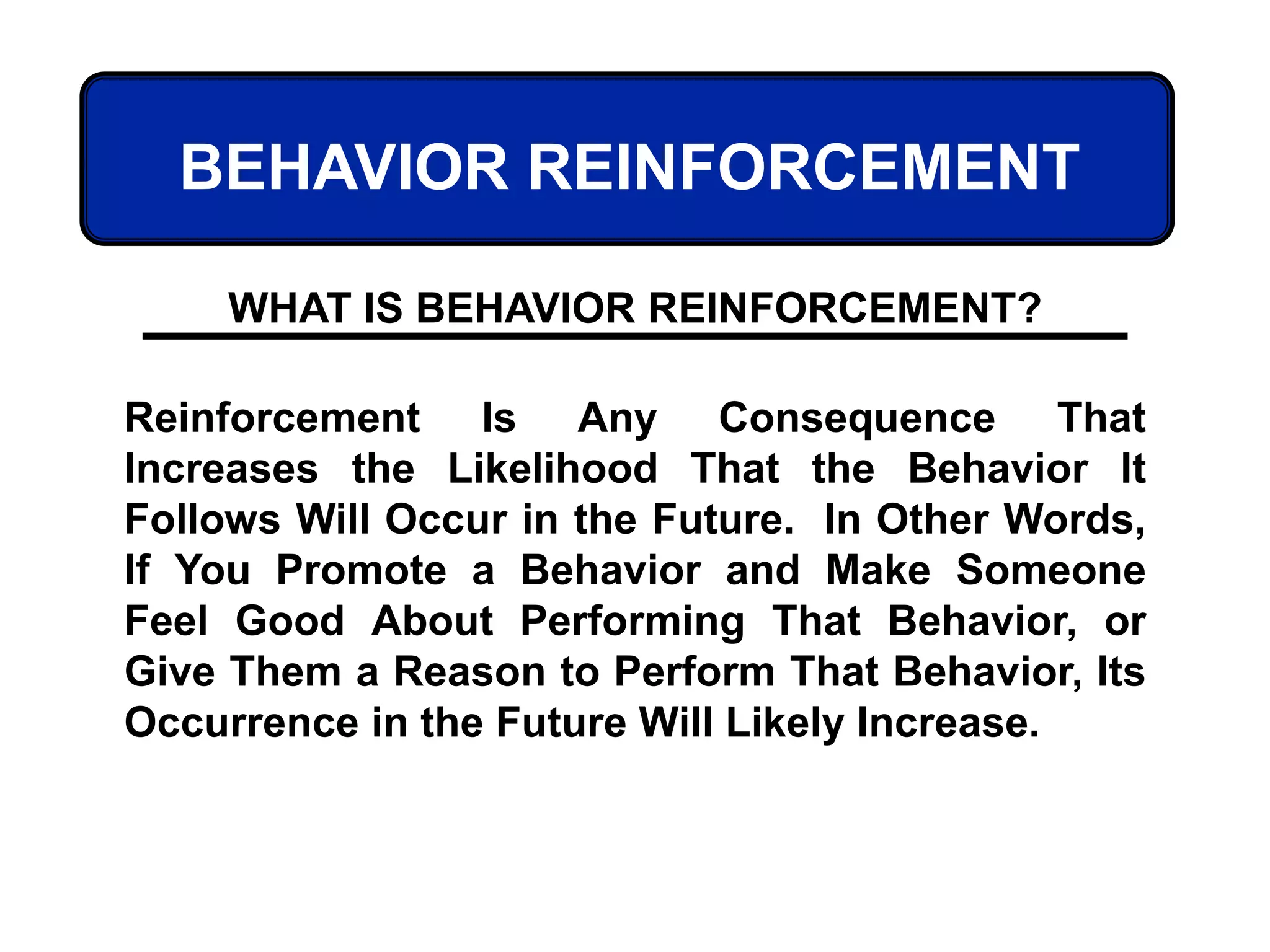 BEHAVIOR REINFORCEMENT
Reinforcement Is Any Consequence That
Increases the Likelihood That the Behavior It
Follows Will Occur in the Future. In Other Words,
If You Promote a Behavior and Make Someone
Feel Good About Performing That Behavior, or
Give Them a Reason to Perform That Behavior, Its
Occurrence in the Future Will Likely Increase.
WHAT IS BEHAVIOR REINFORCEMENT?
 