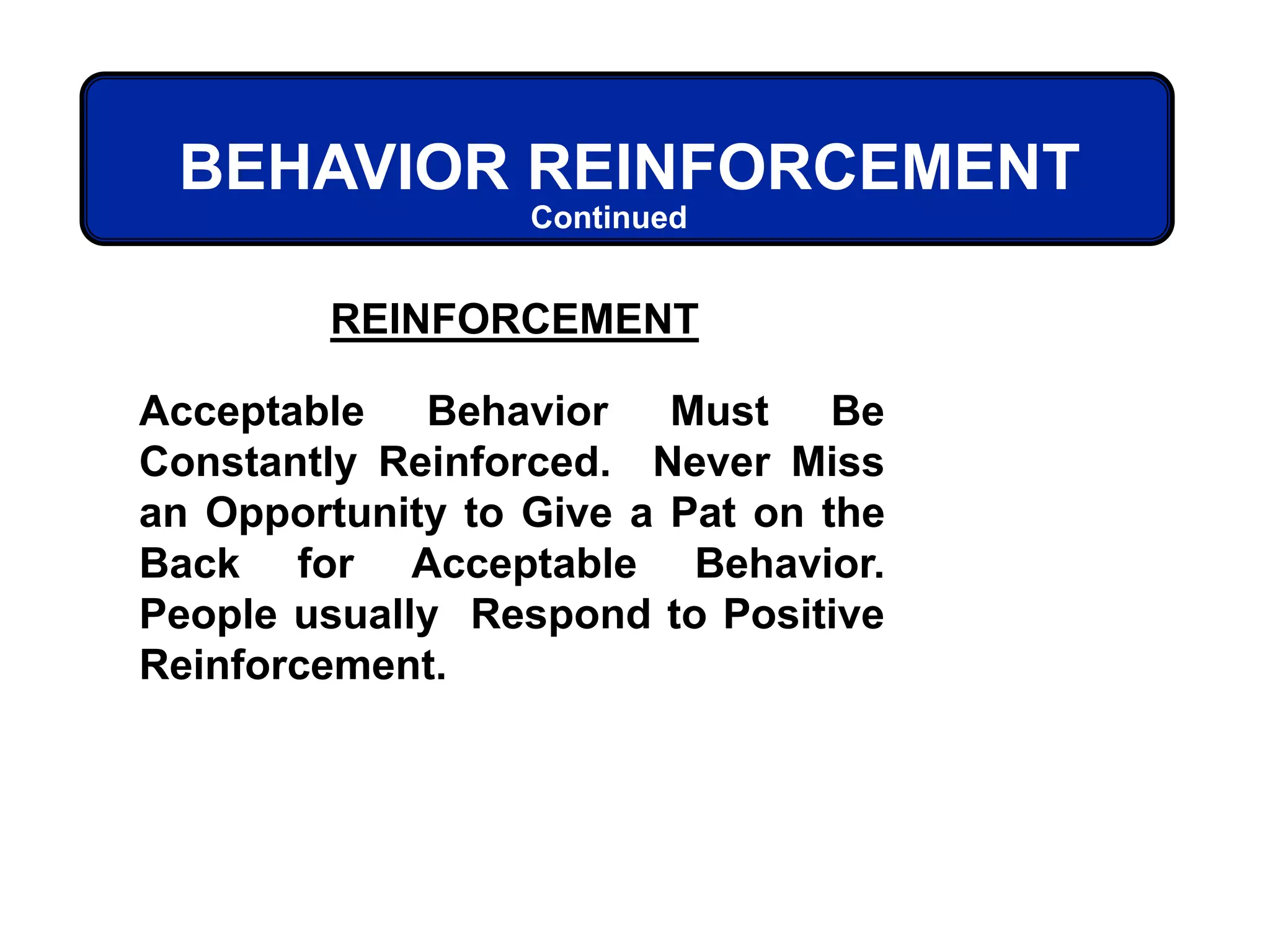 REINFORCEMENT
Acceptable Behavior Must Be
Constantly Reinforced. Never Miss
an Opportunity to Give a Pat on the
Back for Acceptable Behavior.
People usually Respond to Positive
Reinforcement.
BEHAVIOR REINFORCEMENT
Continued
 