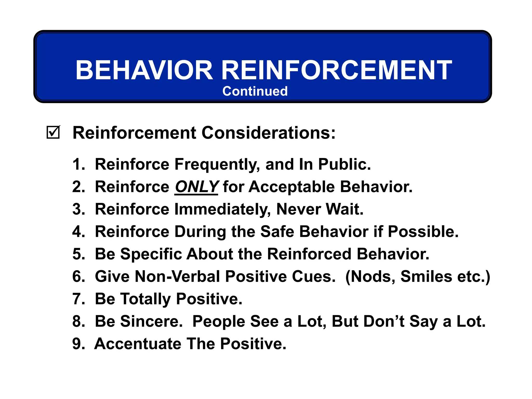  Reinforcement Considerations:
1. Reinforce Frequently, and In Public.
2. Reinforce ONLY for Acceptable Behavior.
3. Reinforce Immediately, Never Wait.
4. Reinforce During the Safe Behavior if Possible.
5. Be Specific About the Reinforced Behavior.
6. Give Non-Verbal Positive Cues. (Nods, Smiles etc.)
7. Be Totally Positive.
8. Be Sincere. People See a Lot, But Don’t Say a Lot.
9. Accentuate The Positive.
BEHAVIOR REINFORCEMENT
Continued
 