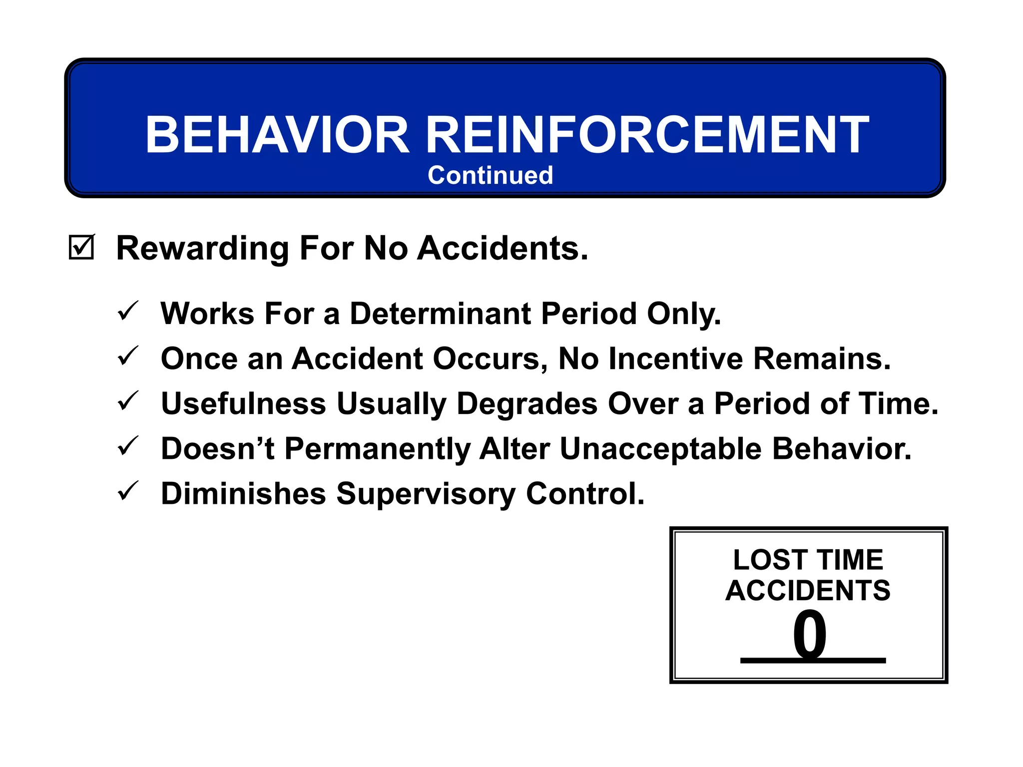 BEHAVIOR REINFORCEMENT
 Works For a Determinant Period Only.
 Once an Accident Occurs, No Incentive Remains.
 Usefulness Usually Degrades Over a Period of Time.
 Doesn’t Permanently Alter Unacceptable Behavior.
 Diminishes Supervisory Control.
 Rewarding For No Accidents.
Continued
LOST TIME
ACCIDENTS
0
 