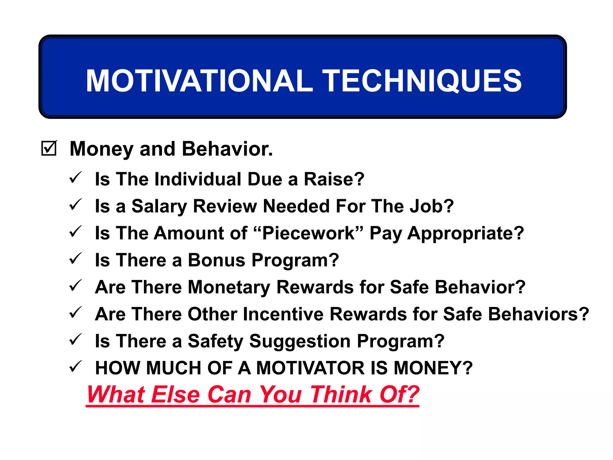MOTIVATIONAL TECHNIQUES
 Is The Individual Due a Raise?
 Is a Salary Review Needed For The Job?
 Is The Amount of “Piecework” Pay Appropriate?
 Is There a Bonus Program?
 Are There Monetary Rewards for Safe Behavior?
 Are There Other Incentive Rewards for Safe Behaviors?
 Is There a Safety Suggestion Program?
 HOW MUCH OF A MOTIVATOR IS MONEY?
 Money and Behavior.
What Else Can You Think Of?
 