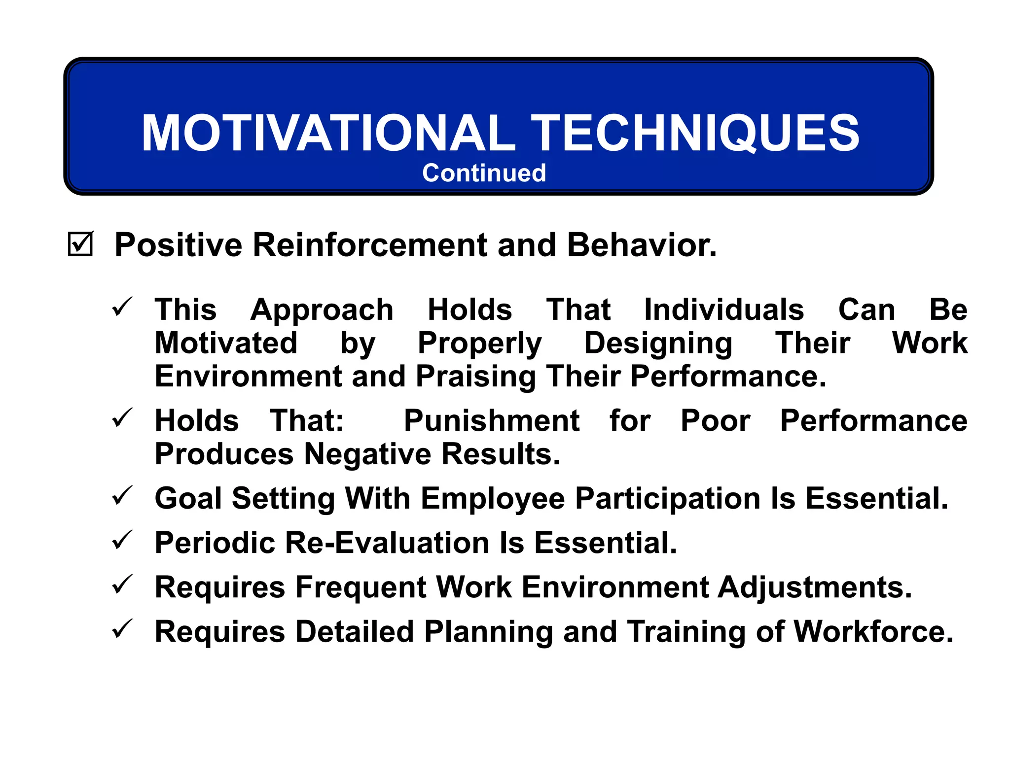 MOTIVATIONAL TECHNIQUES
 This Approach Holds That Individuals Can Be
Motivated by Properly Designing Their Work
Environment and Praising Their Performance.
 Holds That: Punishment for Poor Performance
Produces Negative Results.
 Goal Setting With Employee Participation Is Essential.
 Periodic Re-Evaluation Is Essential.
 Requires Frequent Work Environment Adjustments.
 Requires Detailed Planning and Training of Workforce.
 Positive Reinforcement and Behavior.
Continued
 