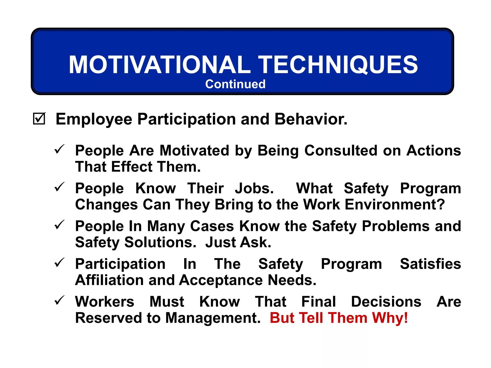 MOTIVATIONAL TECHNIQUES
 People Are Motivated by Being Consulted on Actions
That Effect Them.
 People Know Their Jobs. What Safety Program
Changes Can They Bring to the Work Environment?
 People In Many Cases Know the Safety Problems and
Safety Solutions. Just Ask.
 Participation In The Safety Program Satisfies
Affiliation and Acceptance Needs.
 Workers Must Know That Final Decisions Are
Reserved to Management. But Tell Them Why!
 Employee Participation and Behavior.
Continued
 