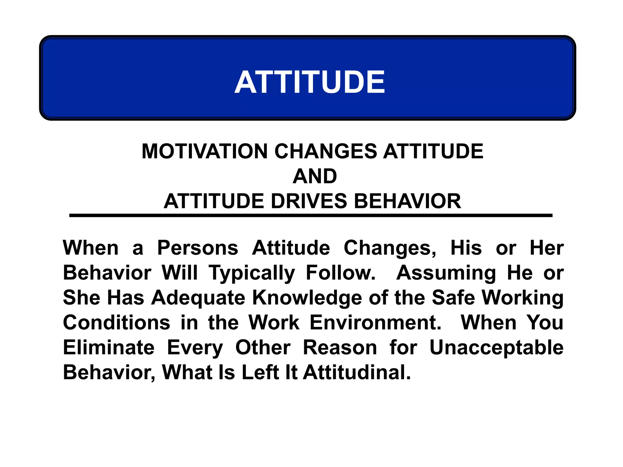ATTITUDE
When a Persons Attitude Changes, His or Her
Behavior Will Typically Follow. Assuming He or
She Has Adequate Knowledge of the Safe Working
Conditions in the Work Environment. When You
Eliminate Every Other Reason for Unacceptable
Behavior, What Is Left It Attitudinal.
MOTIVATION CHANGES ATTITUDE
AND
ATTITUDE DRIVES BEHAVIOR
 