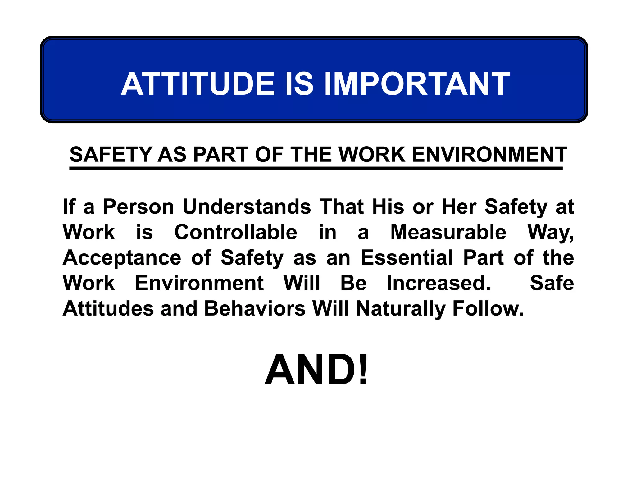 ATTITUDE IS IMPORTANT
If a Person Understands That His or Her Safety at
Work is Controllable in a Measurable Way,
Acceptance of Safety as an Essential Part of the
Work Environment Will Be Increased. Safe
Attitudes and Behaviors Will Naturally Follow.
AND!
SAFETY AS PART OF THE WORK ENVIRONMENT
 