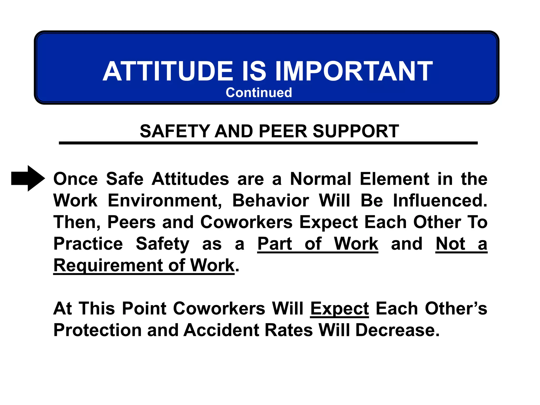 ATTITUDE IS IMPORTANT
Once Safe Attitudes are a Normal Element in the
Work Environment, Behavior Will Be Influenced.
Then, Peers and Coworkers Expect Each Other To
Practice Safety as a Part of Work and Not a
Requirement of Work.
At This Point Coworkers Will Expect Each Other’s
Protection and Accident Rates Will Decrease.
SAFETY AND PEER SUPPORT
Continued
 