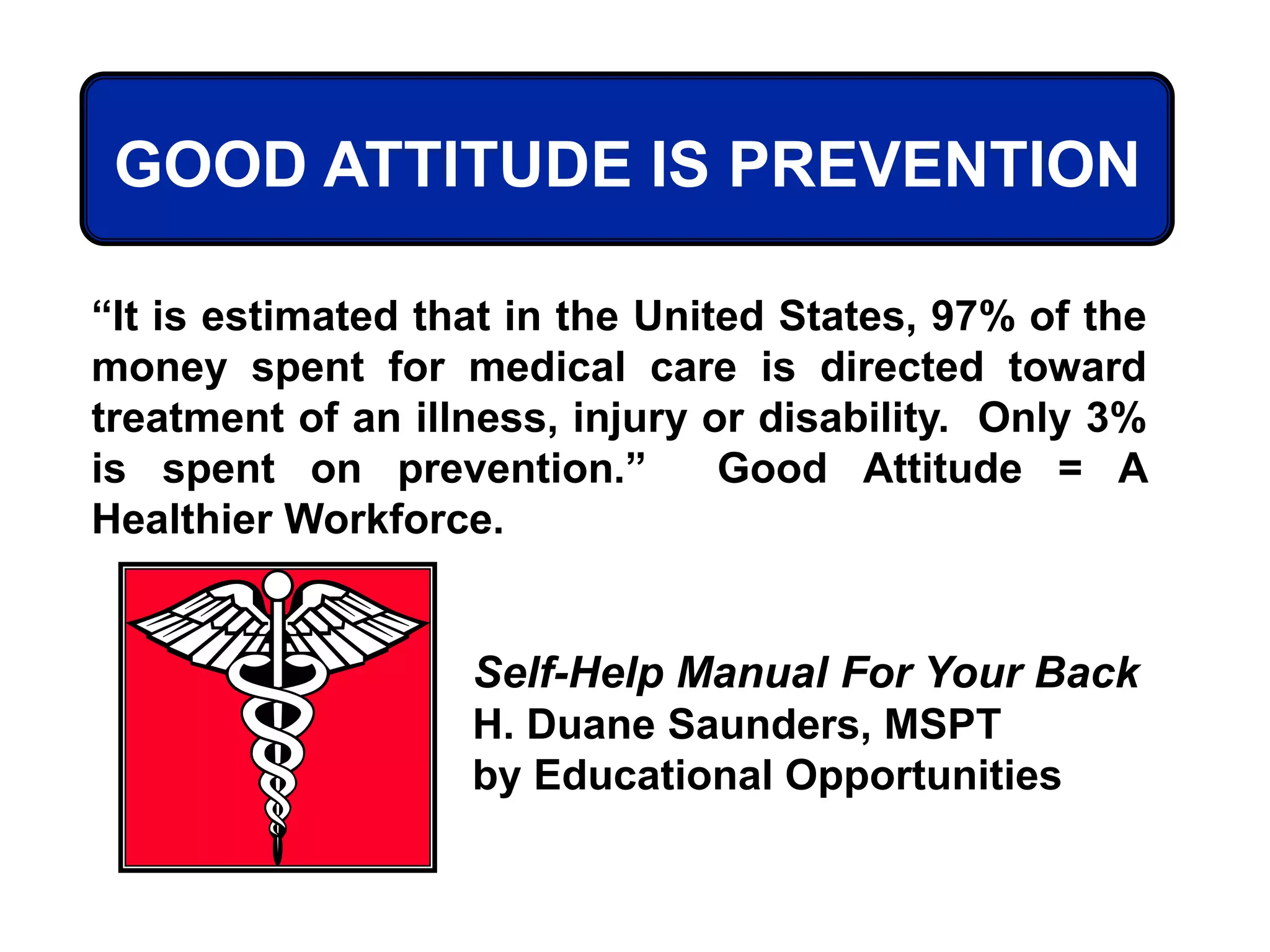 “It is estimated that in the United States, 97% of the
money spent for medical care is directed toward
treatment of an illness, injury or disability. Only 3%
is spent on prevention.” Good Attitude = A
Healthier Workforce.
Self-Help Manual For Your Back
H. Duane Saunders, MSPT
by Educational Opportunities
GOOD ATTITUDE IS PREVENTION
 
