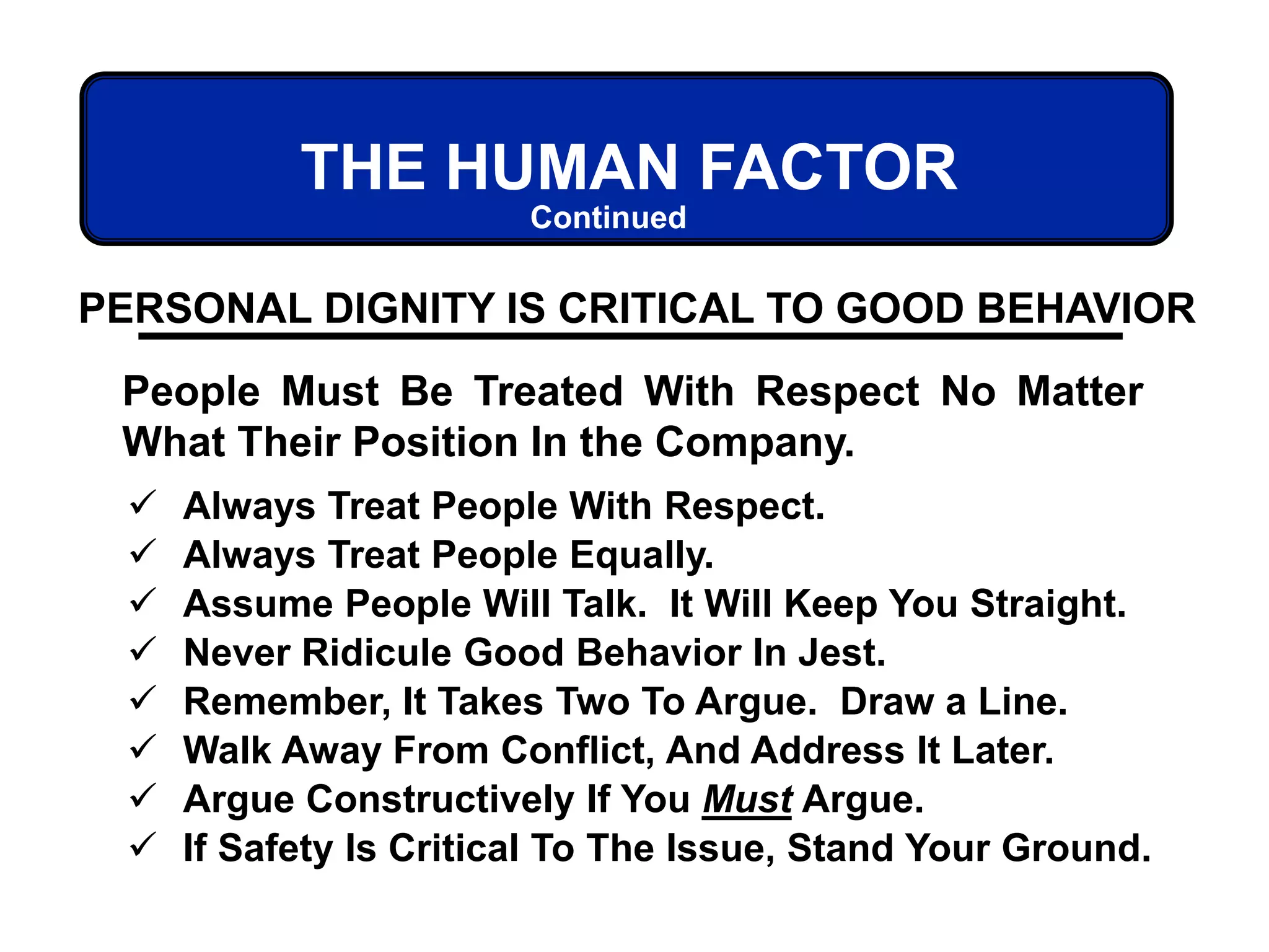 THE HUMAN FACTOR
PERSONAL DIGNITY IS CRITICAL TO GOOD BEHAVIOR
People Must Be Treated With Respect No Matter
What Their Position In the Company.
 Always Treat People With Respect.
 Always Treat People Equally.
 Assume People Will Talk. It Will Keep You Straight.
 Never Ridicule Good Behavior In Jest.
 Remember, It Takes Two To Argue. Draw a Line.
 Walk Away From Conflict, And Address It Later.
 Argue Constructively If You Must Argue.
 If Safety Is Critical To The Issue, Stand Your Ground.
Continued
 