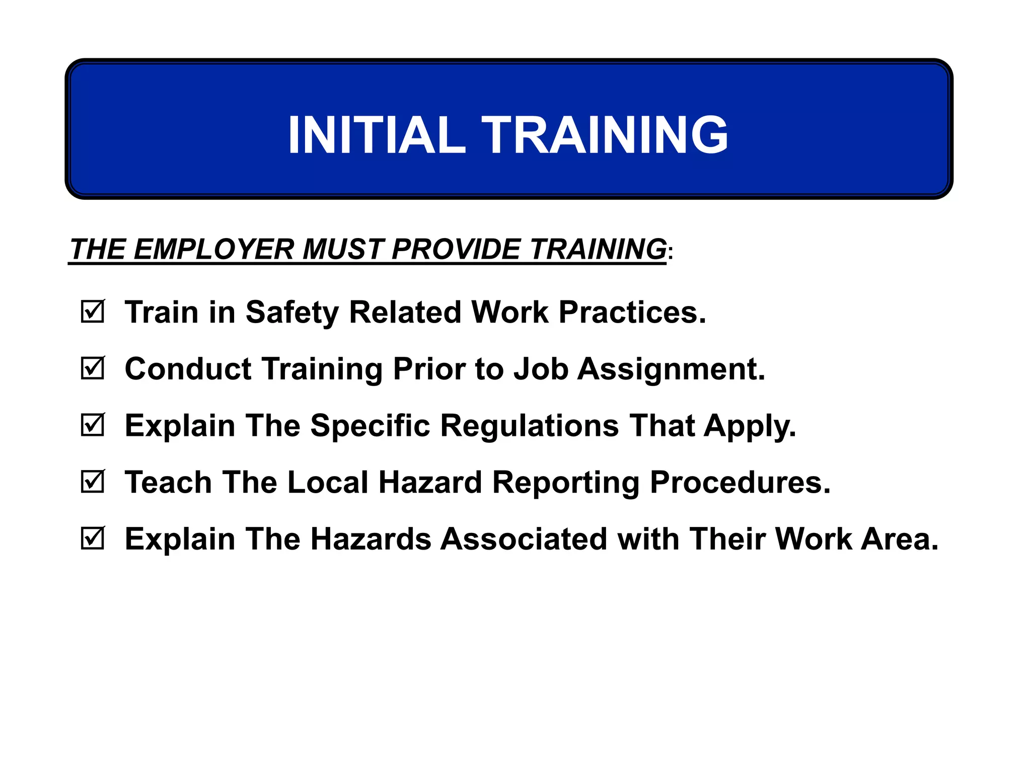 INITIAL TRAINING
 Train in Safety Related Work Practices.
 Conduct Training Prior to Job Assignment.
 Explain The Specific Regulations That Apply.
 Teach The Local Hazard Reporting Procedures.
 Explain The Hazards Associated with Their Work Area.
THE EMPLOYER MUST PROVIDE TRAINING:
 
