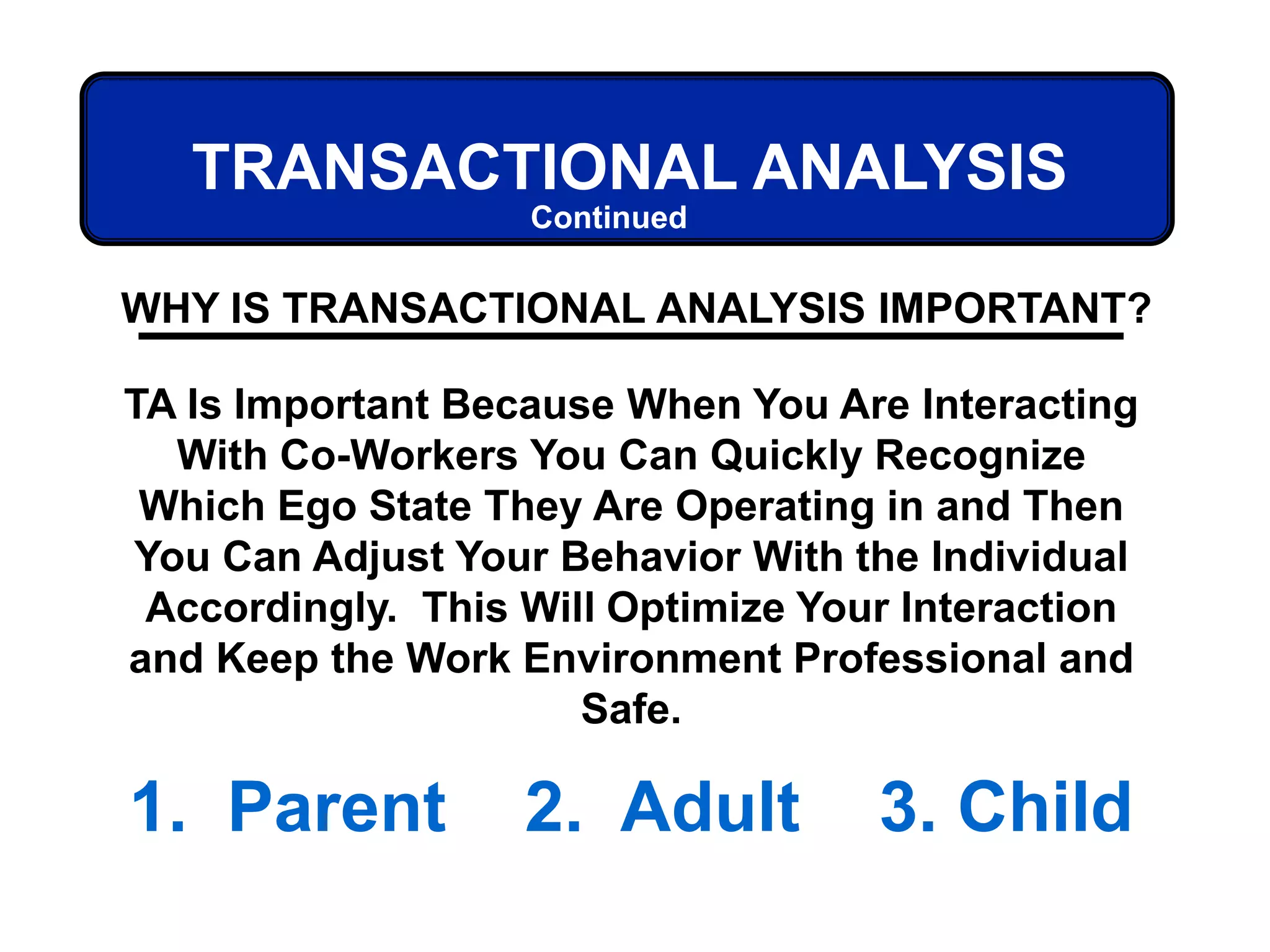 TRANSACTIONAL ANALYSIS
WHY IS TRANSACTIONAL ANALYSIS IMPORTANT?
TA Is Important Because When You Are Interacting
With Co-Workers You Can Quickly Recognize
Which Ego State They Are Operating in and Then
You Can Adjust Your Behavior With the Individual
Accordingly. This Will Optimize Your Interaction
and Keep the Work Environment Professional and
Safe.
1. Parent 2. Adult 3. Child
Continued
 
