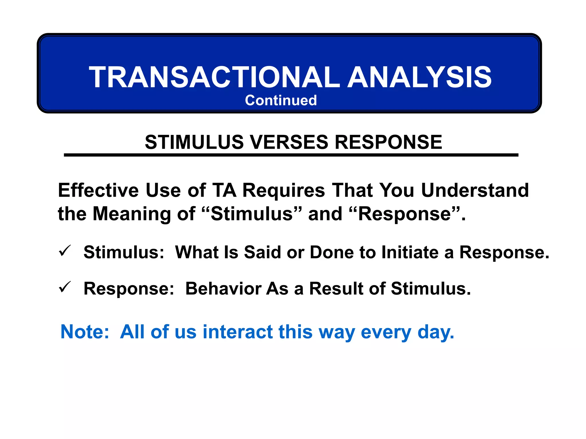 TRANSACTIONAL ANALYSIS
STIMULUS VERSES RESPONSE
Effective Use of TA Requires That You Understand
the Meaning of “Stimulus” and “Response”.
 Stimulus: What Is Said or Done to Initiate a Response.
 Response: Behavior As a Result of Stimulus.
Note: All of us interact this way every day.
Continued
 