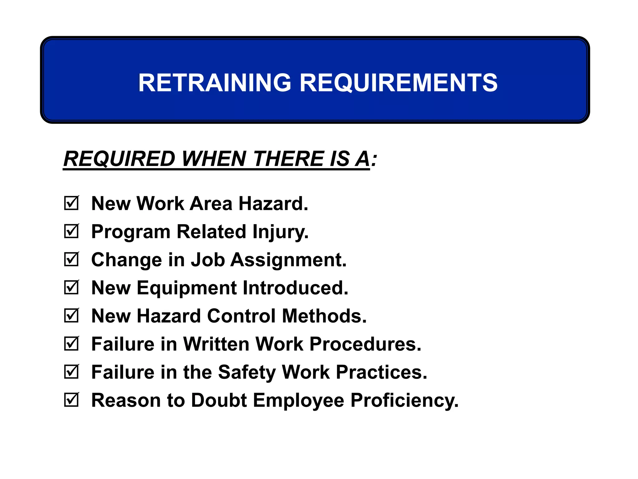 REQUIRED WHEN THERE IS A:
 New Work Area Hazard.
 Program Related Injury.
 Change in Job Assignment.
 New Equipment Introduced.
 New Hazard Control Methods.
 Failure in Written Work Procedures.
 Failure in the Safety Work Practices.
 Reason to Doubt Employee Proficiency.
RETRAINING REQUIREMENTS
 